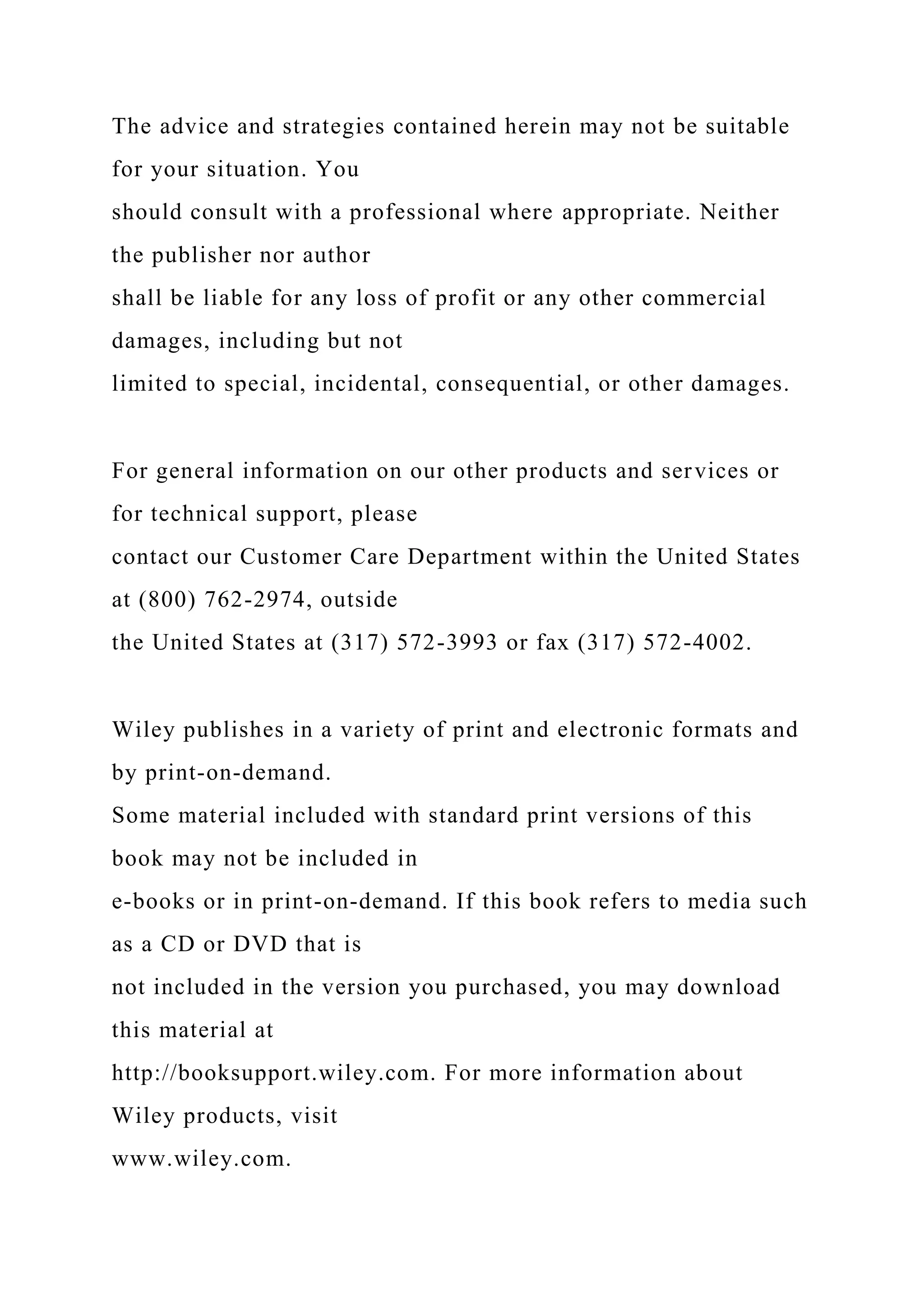 The advice and strategies contained herein may not be suitable
for your situation. You
should consult with a professional where appropriate. Neither
the publisher nor author
shall be liable for any loss of profit or any other commercial
damages, including but not
limited to special, incidental, consequential, or other damages.
For general information on our other products and services or
for technical support, please
contact our Customer Care Department within the United States
at (800) 762-2974, outside
the United States at (317) 572-3993 or fax (317) 572-4002.
Wiley publishes in a variety of print and electronic formats and
by print-on-demand.
Some material included with standard print versions of this
book may not be included in
e-books or in print-on-demand. If this book refers to media such
as a CD or DVD that is
not included in the version you purchased, you may download
this material at
http://booksupport.wiley.com. For more information about
Wiley products, visit
www.wiley.com.
 
