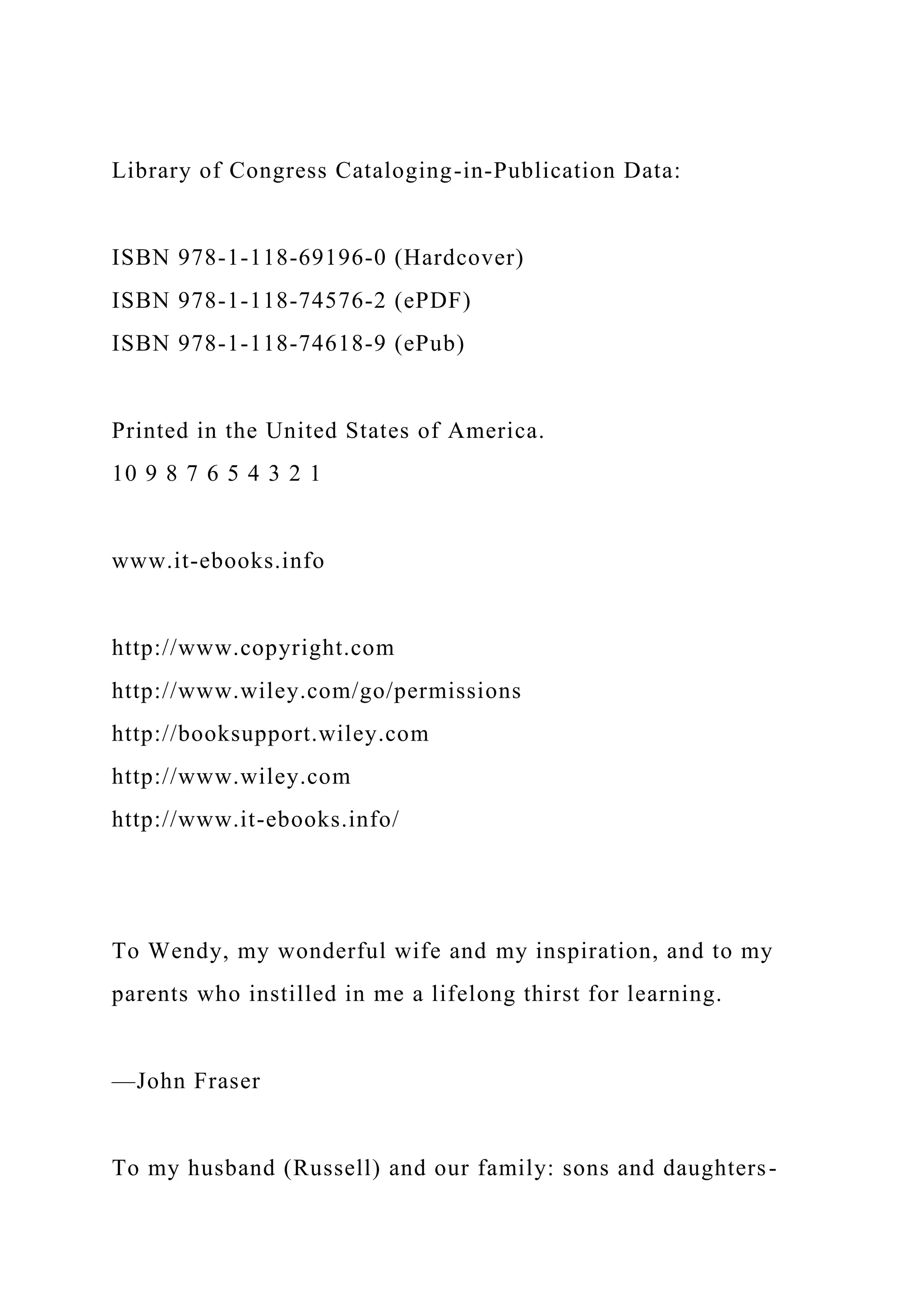 Library of Congress Cataloging-in-Publication Data:
ISBN 978-1-118-69196-0 (Hardcover)
ISBN 978-1-118-74576-2 (ePDF)
ISBN 978-1-118-74618-9 (ePub)
Printed in the United States of America.
10 9 8 7 6 5 4 3 2 1
www.it-ebooks.info
http://www.copyright.com
http://www.wiley.com/go/permissions
http://booksupport.wiley.com
http://www.wiley.com
http://www.it-ebooks.info/
To Wendy, my wonderful wife and my inspiration, and to my
parents who instilled in me a lifelong thirst for learning.
—John Fraser
To my husband (Russell) and our family: sons and daughters-
 