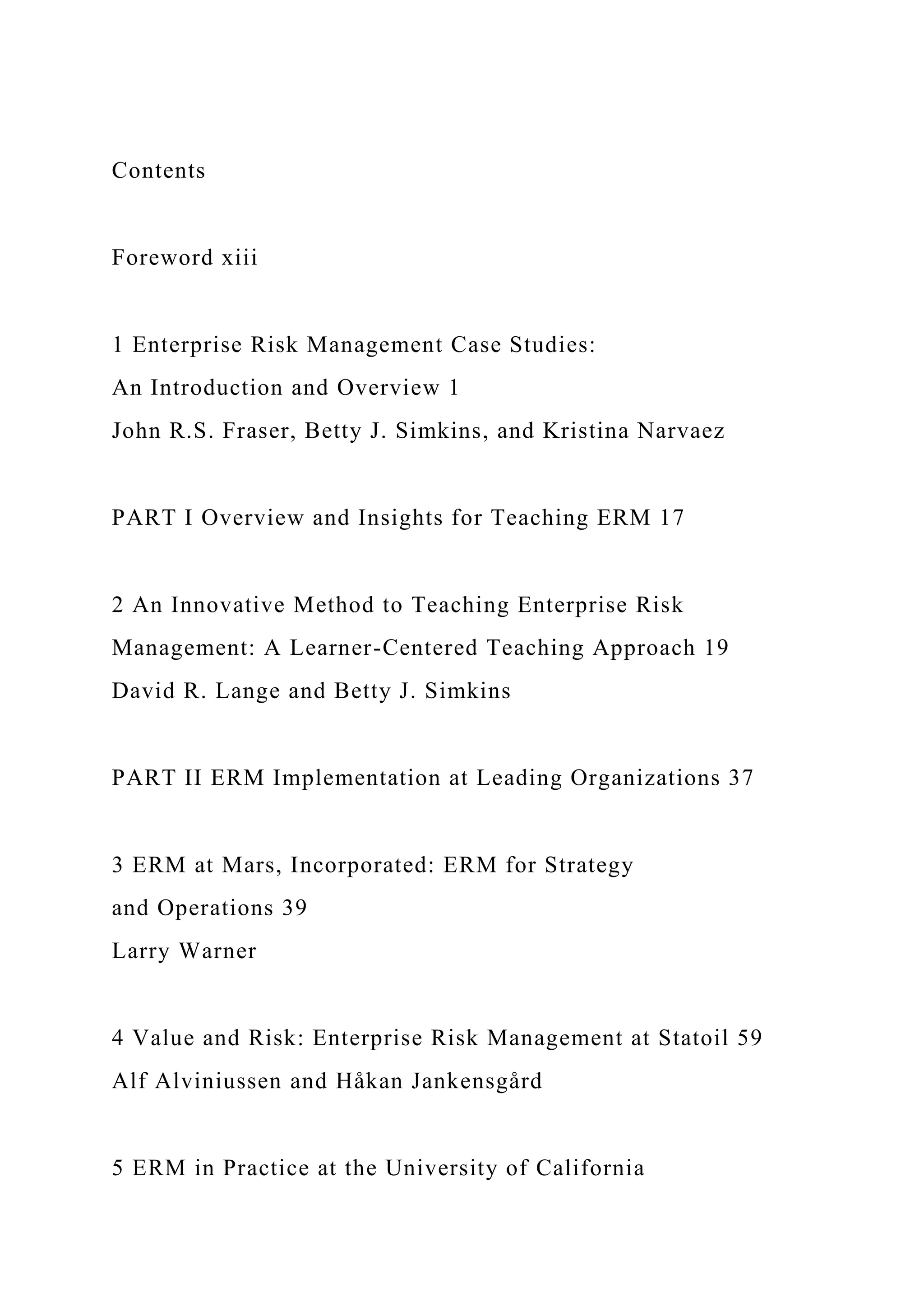 Contents
Foreword xiii
1 Enterprise Risk Management Case Studies:
An Introduction and Overview 1
John R.S. Fraser, Betty J. Simkins, and Kristina Narvaez
PART I Overview and Insights for Teaching ERM 17
2 An Innovative Method to Teaching Enterprise Risk
Management: A Learner-Centered Teaching Approach 19
David R. Lange and Betty J. Simkins
PART II ERM Implementation at Leading Organizations 37
3 ERM at Mars, Incorporated: ERM for Strategy
and Operations 39
Larry Warner
4 Value and Risk: Enterprise Risk Management at Statoil 59
Alf Alviniussen and Håkan Jankensgård
5 ERM in Practice at the University of California
 