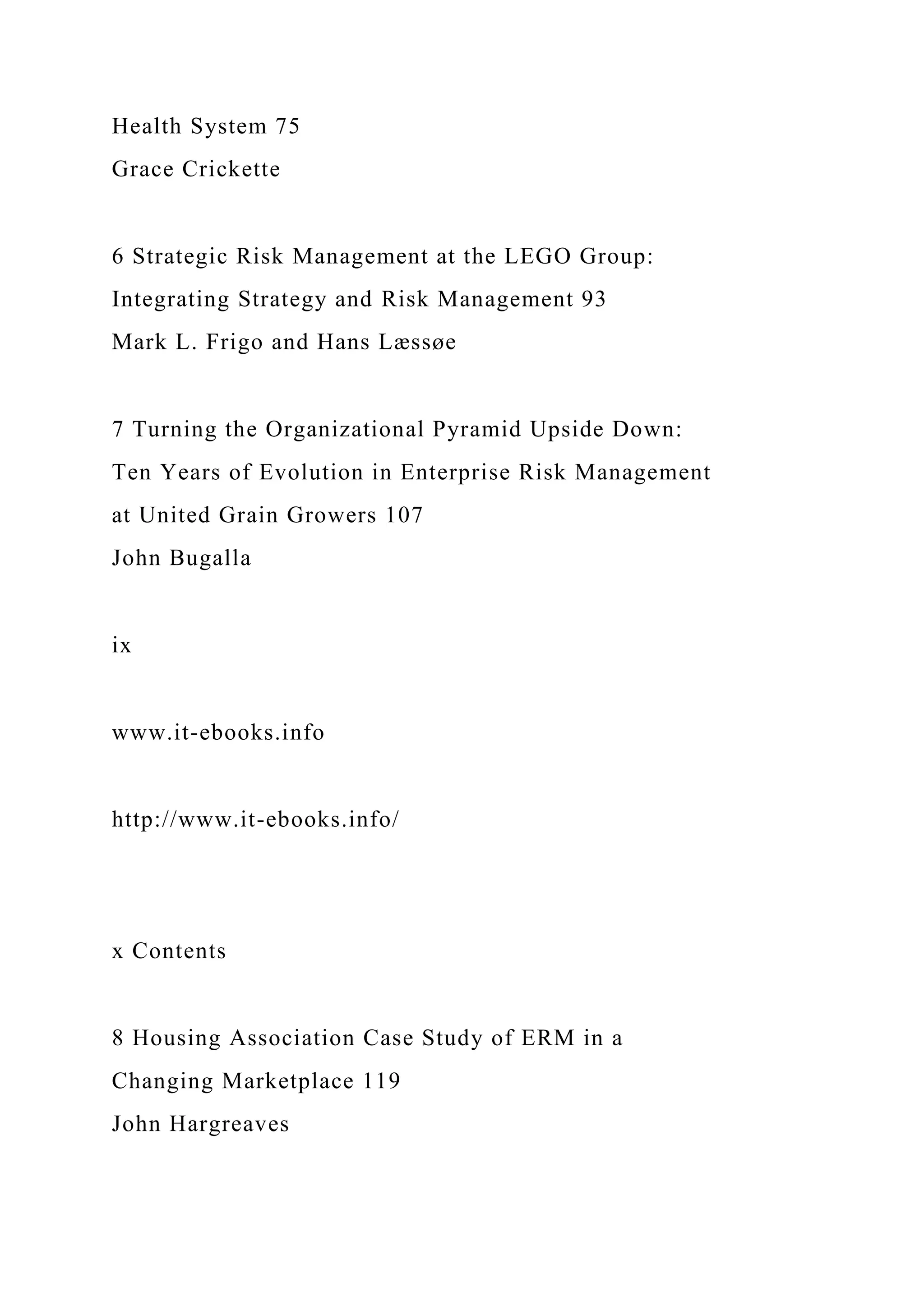 Health System 75
Grace Crickette
6 Strategic Risk Management at the LEGO Group:
Integrating Strategy and Risk Management 93
Mark L. Frigo and Hans Læssøe
7 Turning the Organizational Pyramid Upside Down:
Ten Years of Evolution in Enterprise Risk Management
at United Grain Growers 107
John Bugalla
ix
www.it-ebooks.info
http://www.it-ebooks.info/
x Contents
8 Housing Association Case Study of ERM in a
Changing Marketplace 119
John Hargreaves
 