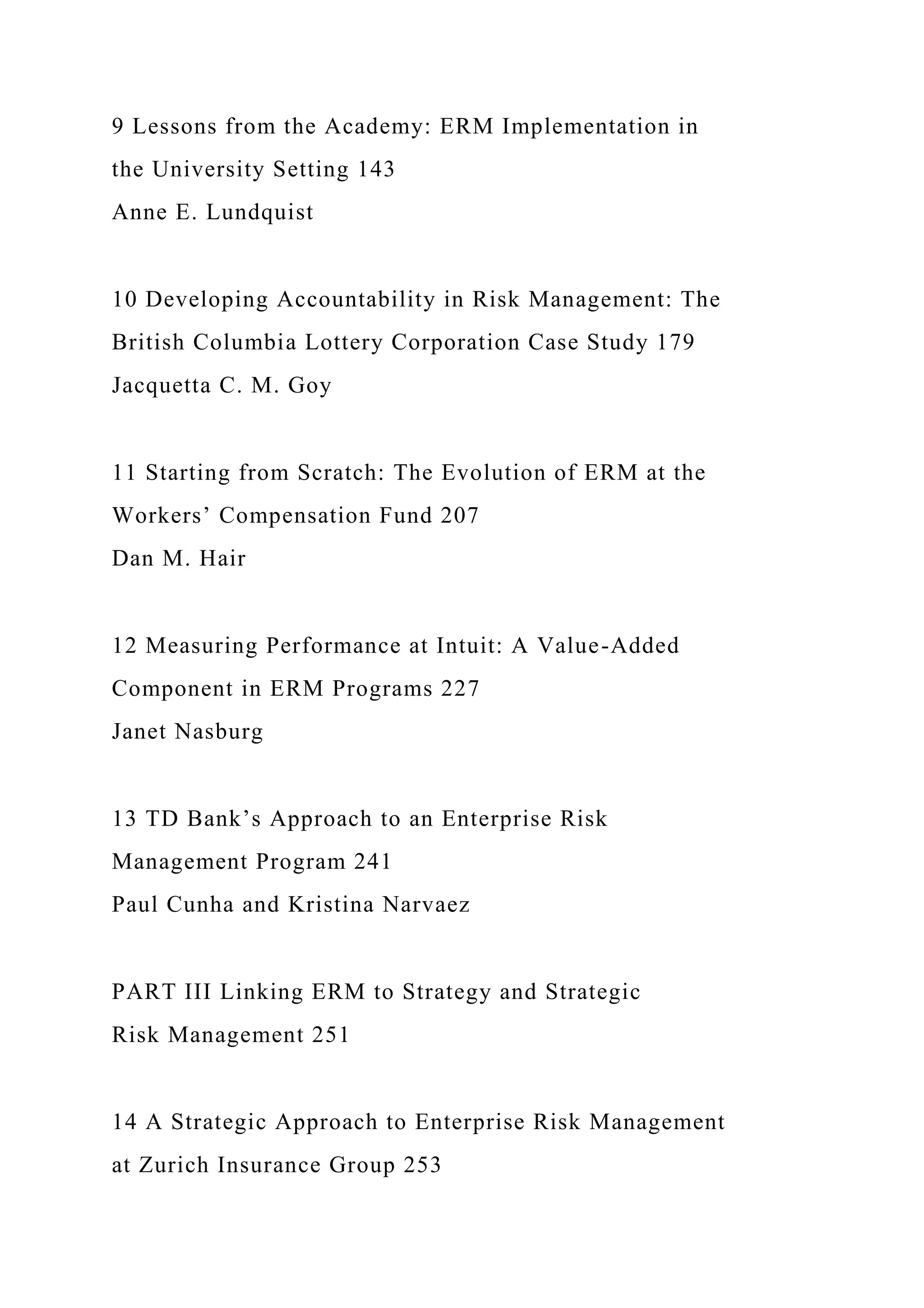 9 Lessons from the Academy: ERM Implementation in
the University Setting 143
Anne E. Lundquist
10 Developing Accountability in Risk Management: The
British Columbia Lottery Corporation Case Study 179
Jacquetta C. M. Goy
11 Starting from Scratch: The Evolution of ERM at the
Workers’ Compensation Fund 207
Dan M. Hair
12 Measuring Performance at Intuit: A Value-Added
Component in ERM Programs 227
Janet Nasburg
13 TD Bank’s Approach to an Enterprise Risk
Management Program 241
Paul Cunha and Kristina Narvaez
PART III Linking ERM to Strategy and Strategic
Risk Management 251
14 A Strategic Approach to Enterprise Risk Management
at Zurich Insurance Group 253
 