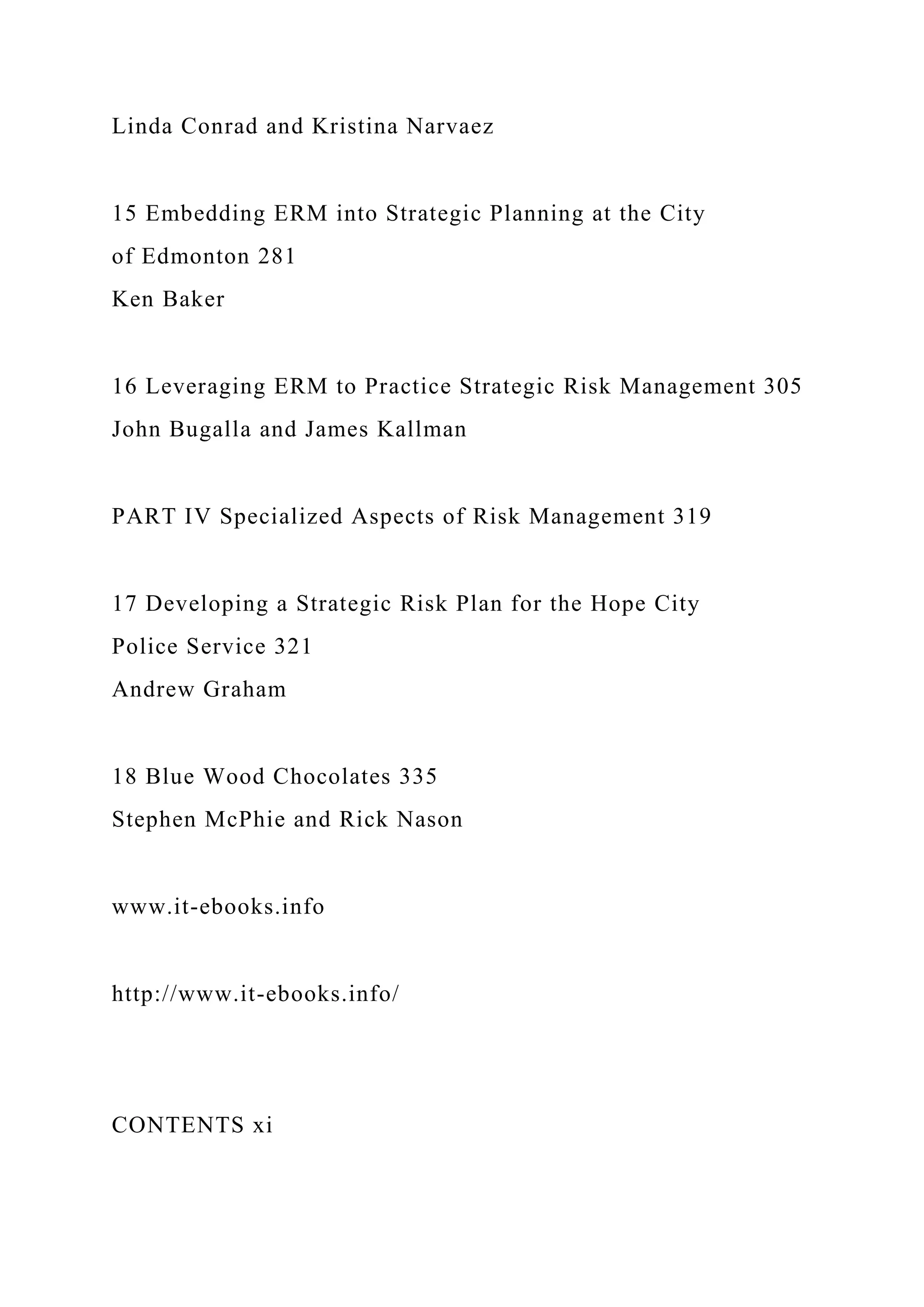 Linda Conrad and Kristina Narvaez
15 Embedding ERM into Strategic Planning at the City
of Edmonton 281
Ken Baker
16 Leveraging ERM to Practice Strategic Risk Management 305
John Bugalla and James Kallman
PART IV Specialized Aspects of Risk Management 319
17 Developing a Strategic Risk Plan for the Hope City
Police Service 321
Andrew Graham
18 Blue Wood Chocolates 335
Stephen McPhie and Rick Nason
www.it-ebooks.info
http://www.it-ebooks.info/
CONTENTS xi
 