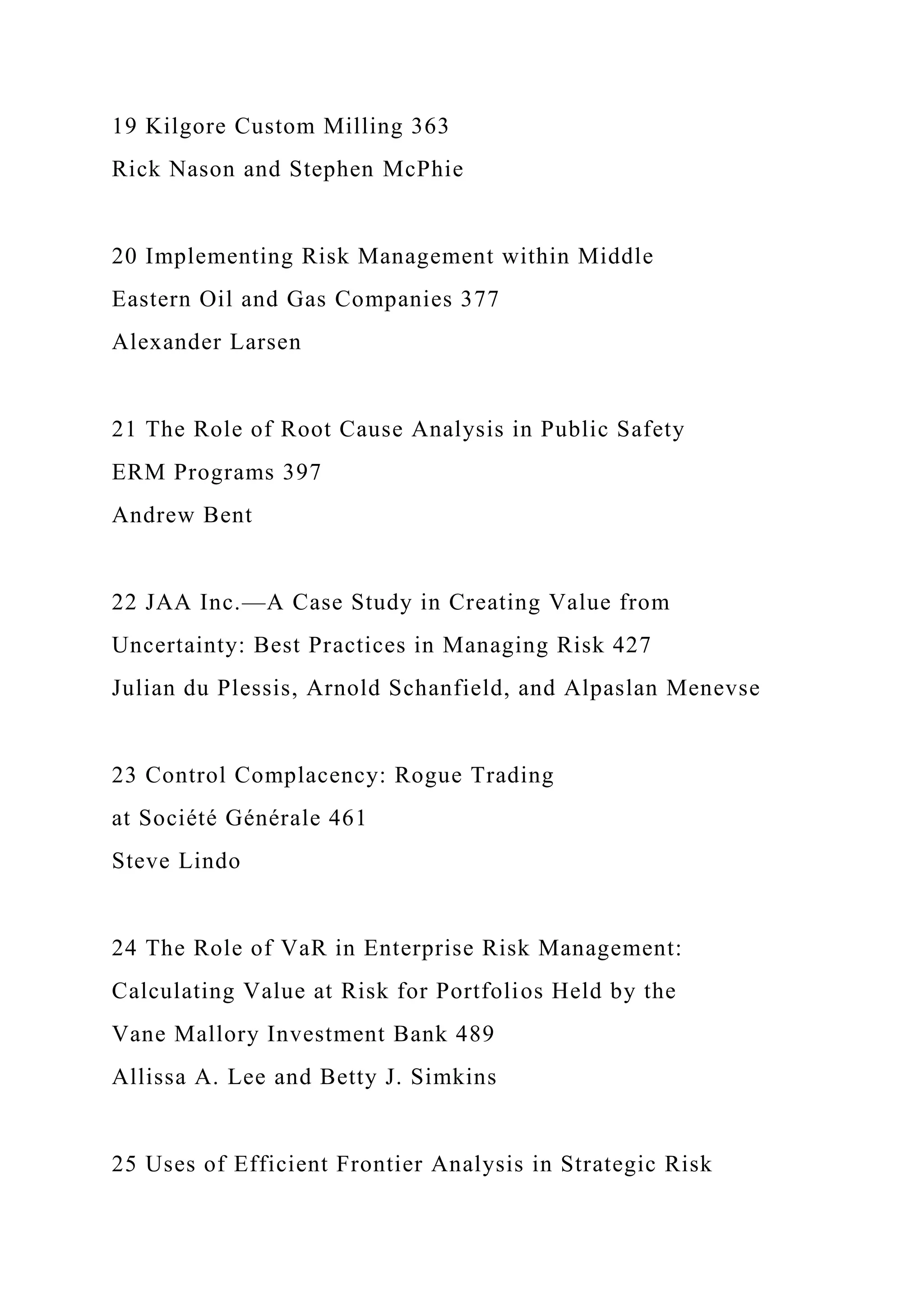 19 Kilgore Custom Milling 363
Rick Nason and Stephen McPhie
20 Implementing Risk Management within Middle
Eastern Oil and Gas Companies 377
Alexander Larsen
21 The Role of Root Cause Analysis in Public Safety
ERM Programs 397
Andrew Bent
22 JAA Inc.—A Case Study in Creating Value from
Uncertainty: Best Practices in Managing Risk 427
Julian du Plessis, Arnold Schanfield, and Alpaslan Menevse
23 Control Complacency: Rogue Trading
at Société Générale 461
Steve Lindo
24 The Role of VaR in Enterprise Risk Management:
Calculating Value at Risk for Portfolios Held by the
Vane Mallory Investment Bank 489
Allissa A. Lee and Betty J. Simkins
25 Uses of Efficient Frontier Analysis in Strategic Risk
 