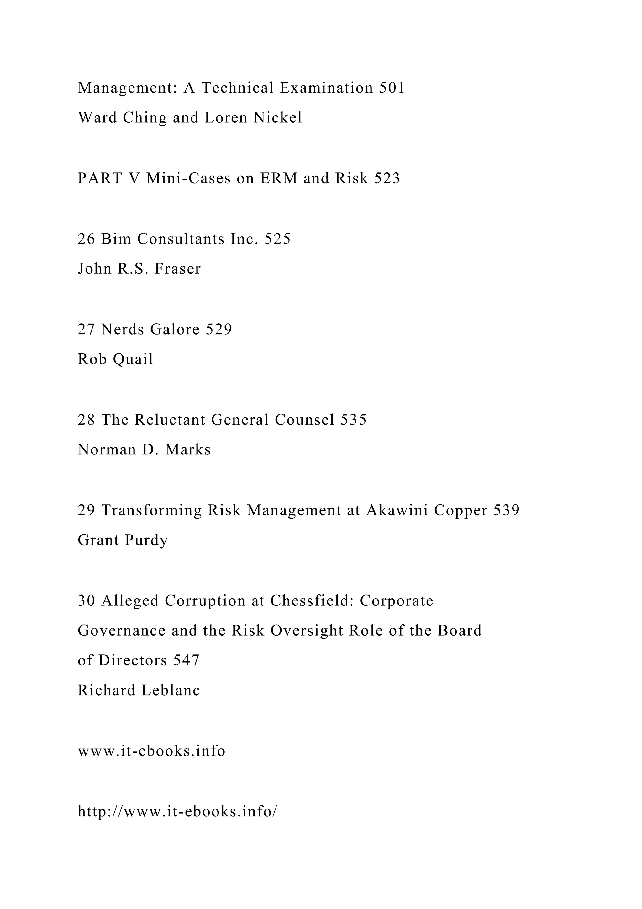 Management: A Technical Examination 501
Ward Ching and Loren Nickel
PART V Mini-Cases on ERM and Risk 523
26 Bim Consultants Inc. 525
John R.S. Fraser
27 Nerds Galore 529
Rob Quail
28 The Reluctant General Counsel 535
Norman D. Marks
29 Transforming Risk Management at Akawini Copper 539
Grant Purdy
30 Alleged Corruption at Chessfield: Corporate
Governance and the Risk Oversight Role of the Board
of Directors 547
Richard Leblanc
www.it-ebooks.info
http://www.it-ebooks.info/
 