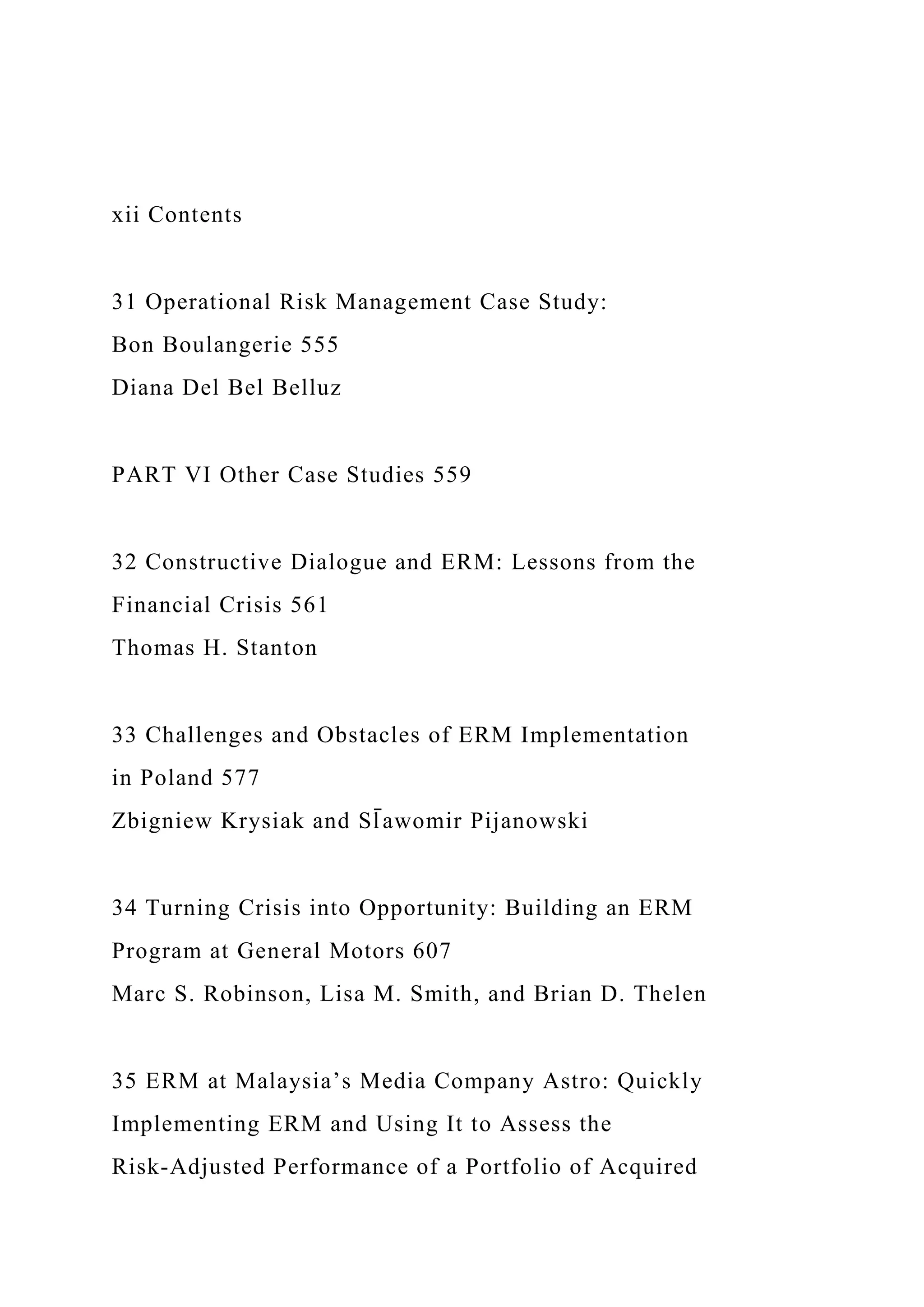 xii Contents
31 Operational Risk Management Case Study:
Bon Boulangerie 555
Diana Del Bel Belluz
PART VI Other Case Studies 559
32 Constructive Dialogue and ERM: Lessons from the
Financial Crisis 561
Thomas H. Stanton
33 Challenges and Obstacles of ERM Implementation
in Poland 577
Zbigniew Krysiak and Sl̄ awomir Pijanowski
34 Turning Crisis into Opportunity: Building an ERM
Program at General Motors 607
Marc S. Robinson, Lisa M. Smith, and Brian D. Thelen
35 ERM at Malaysia’s Media Company Astro: Quickly
Implementing ERM and Using It to Assess the
Risk-Adjusted Performance of a Portfolio of Acquired
 