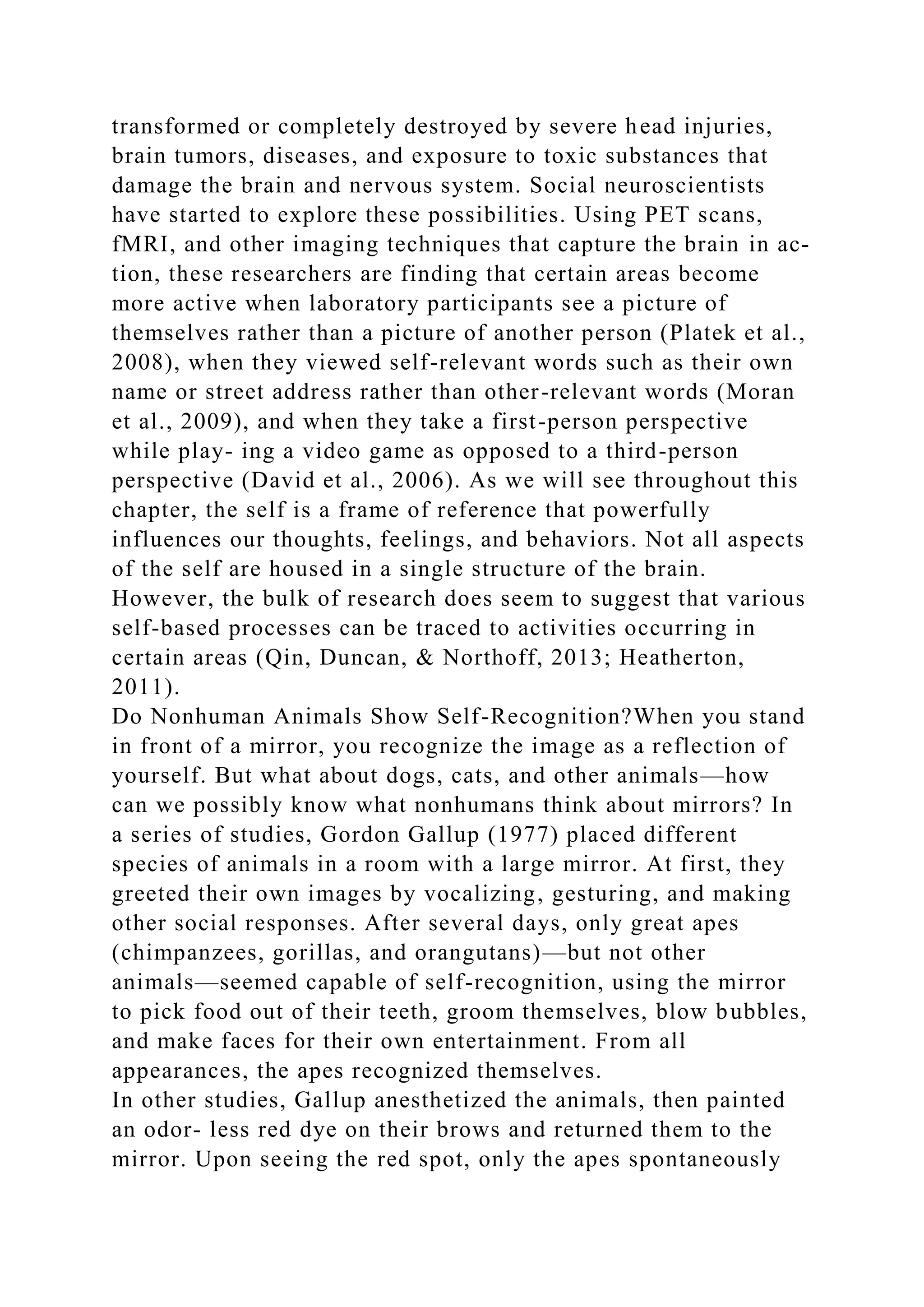 transformed or completely destroyed by severe head injuries,
brain tumors, diseases, and exposure to toxic substances that
damage the brain and nervous system. Social neuroscientists
have started to explore these possibilities. Using PET scans,
fMRI, and other imaging techniques that capture the brain in ac-
tion, these researchers are finding that certain areas become
more active when laboratory participants see a picture of
themselves rather than a picture of another person (Platek et al.,
2008), when they viewed self-relevant words such as their own
name or street address rather than other-relevant words (Moran
et al., 2009), and when they take a first-person perspective
while play- ing a video game as opposed to a third-person
perspective (David et al., 2006). As we will see throughout this
chapter, the self is a frame of reference that powerfully
influences our thoughts, feelings, and behaviors. Not all aspects
of the self are housed in a single structure of the brain.
However, the bulk of research does seem to suggest that various
self-based processes can be traced to activities occurring in
certain areas (Qin, Duncan, & Northoff, 2013; Heatherton,
2011).
Do Nonhuman Animals Show Self-Recognition?When you stand
in front of a mirror, you recognize the image as a reflection of
yourself. But what about dogs, cats, and other animals—how
can we possibly know what nonhumans think about mirrors? In
a series of studies, Gordon Gallup (1977) placed different
species of animals in a room with a large mirror. At first, they
greeted their own images by vocalizing, gesturing, and making
other social responses. After several days, only great apes
(chimpanzees, gorillas, and orangutans)—but not other
animals—seemed capable of self-recognition, using the mirror
to pick food out of their teeth, groom themselves, blow bubbles,
and make faces for their own entertainment. From all
appearances, the apes recognized themselves.
In other studies, Gallup anesthetized the animals, then painted
an odor- less red dye on their brows and returned them to the
mirror. Upon seeing the red spot, only the apes spontaneously
 
