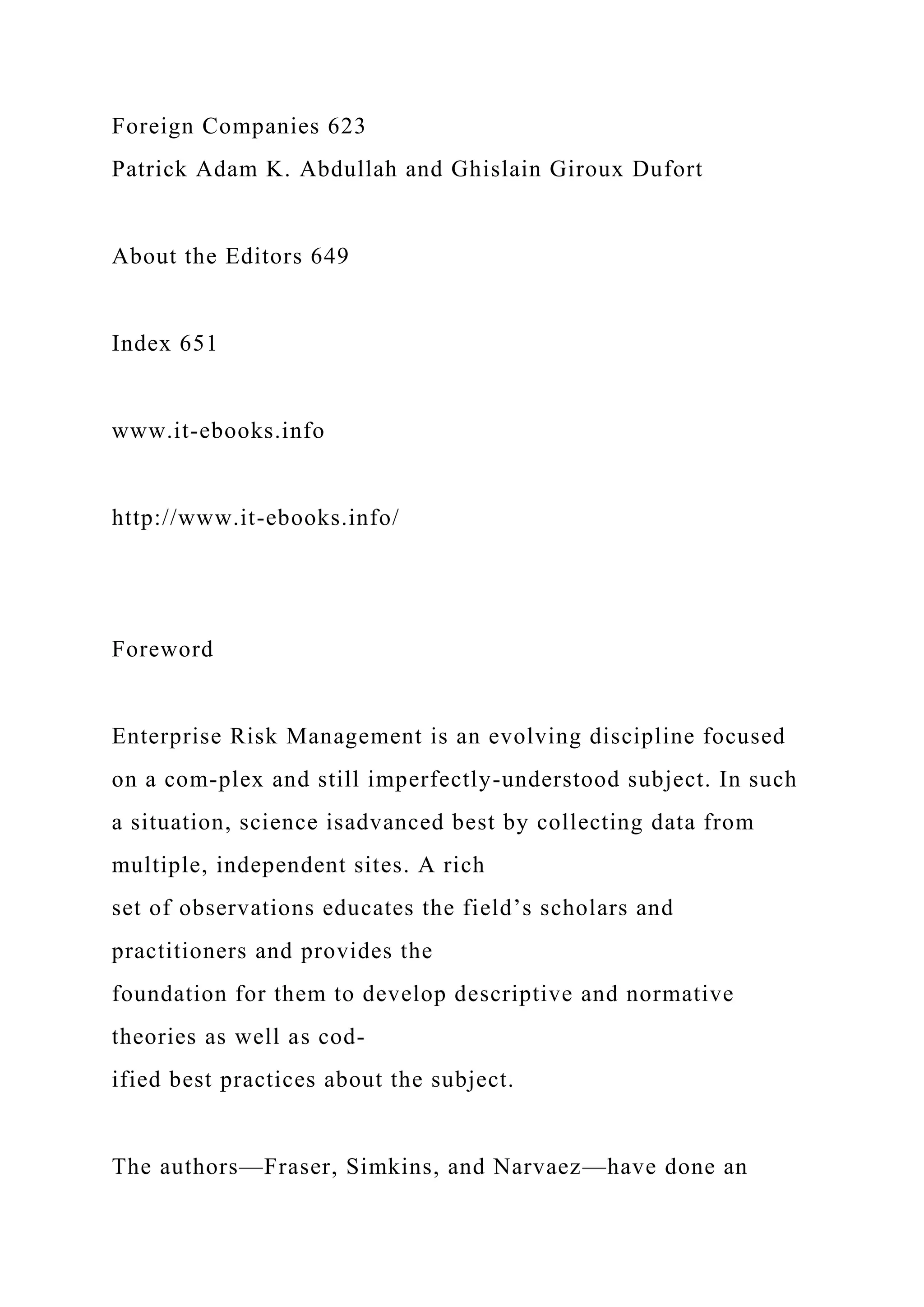 Foreign Companies 623
Patrick Adam K. Abdullah and Ghislain Giroux Dufort
About the Editors 649
Index 651
www.it-ebooks.info
http://www.it-ebooks.info/
Foreword
Enterprise Risk Management is an evolving discipline focused
on a com-plex and still imperfectly-understood subject. In such
a situation, science isadvanced best by collecting data from
multiple, independent sites. A rich
set of observations educates the field’s scholars and
practitioners and provides the
foundation for them to develop descriptive and normative
theories as well as cod-
ified best practices about the subject.
The authors—Fraser, Simkins, and Narvaez—have done an
 
