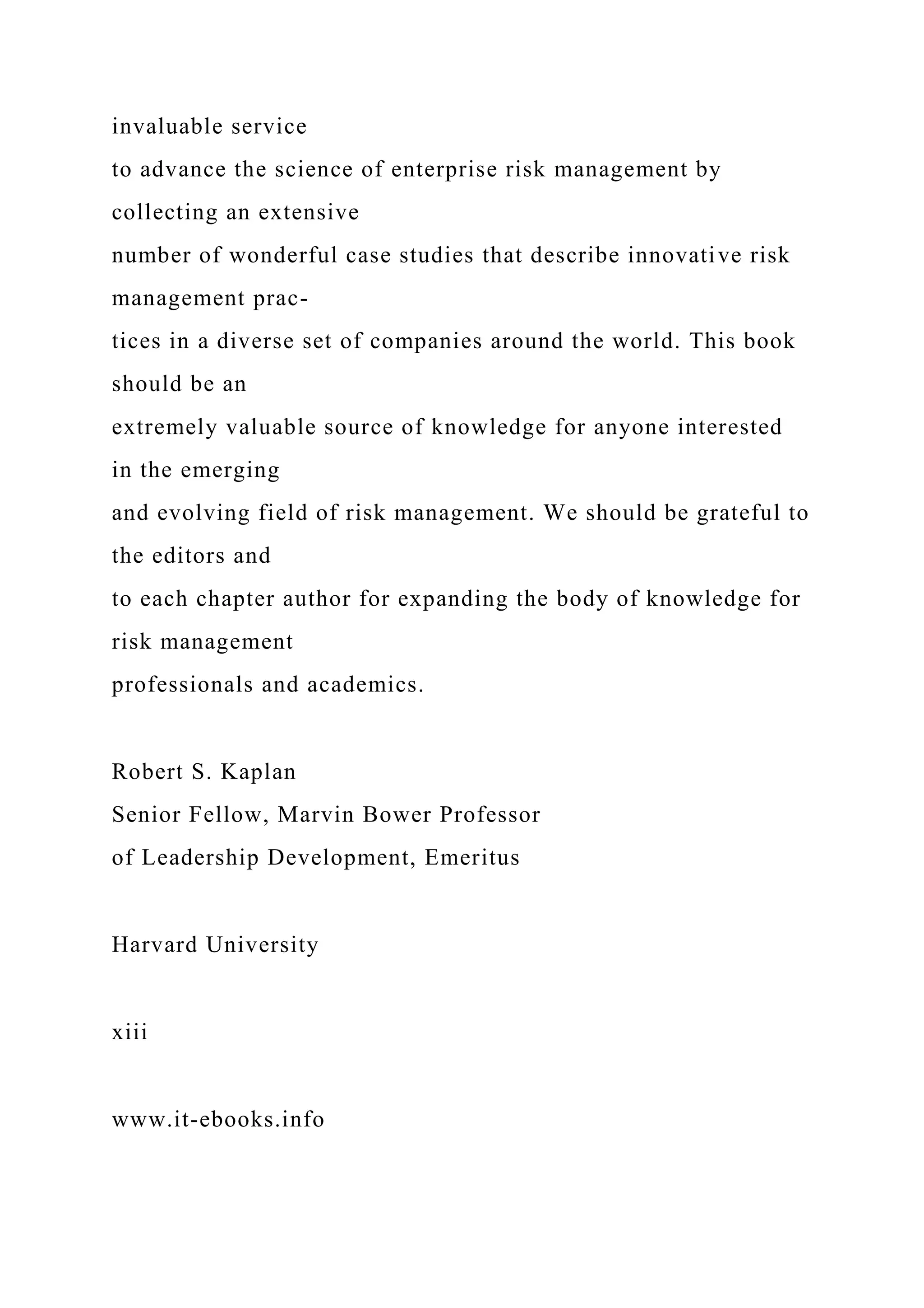 invaluable service
to advance the science of enterprise risk management by
collecting an extensive
number of wonderful case studies that describe innovative risk
management prac-
tices in a diverse set of companies around the world. This book
should be an
extremely valuable source of knowledge for anyone interested
in the emerging
and evolving field of risk management. We should be grateful to
the editors and
to each chapter author for expanding the body of knowledge for
risk management
professionals and academics.
Robert S. Kaplan
Senior Fellow, Marvin Bower Professor
of Leadership Development, Emeritus
Harvard University
xiii
www.it-ebooks.info
 
