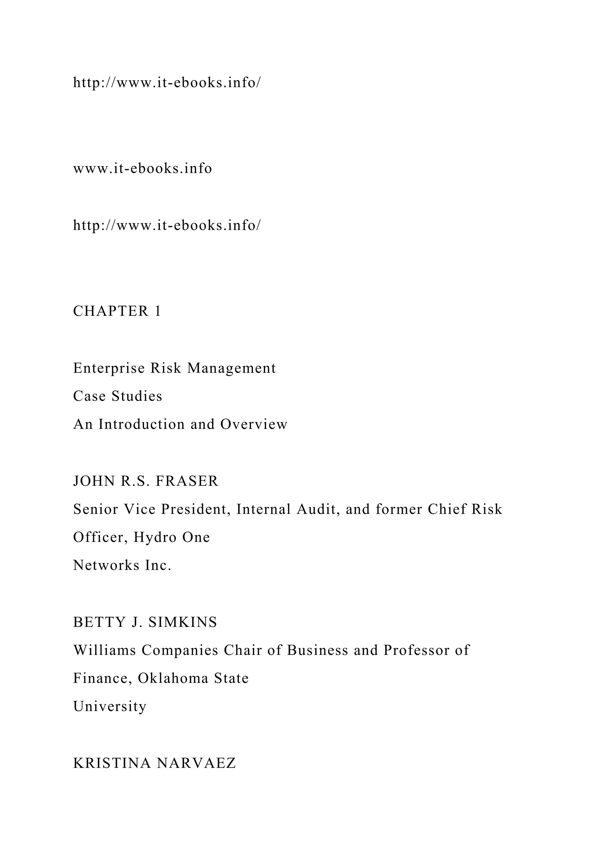 http://www.it-ebooks.info/
www.it-ebooks.info
http://www.it-ebooks.info/
CHAPTER 1
Enterprise Risk Management
Case Studies
An Introduction and Overview
JOHN R.S. FRASER
Senior Vice President, Internal Audit, and former Chief Risk
Officer, Hydro One
Networks Inc.
BETTY J. SIMKINS
Williams Companies Chair of Business and Professor of
Finance, Oklahoma State
University
KRISTINA NARVAEZ
 