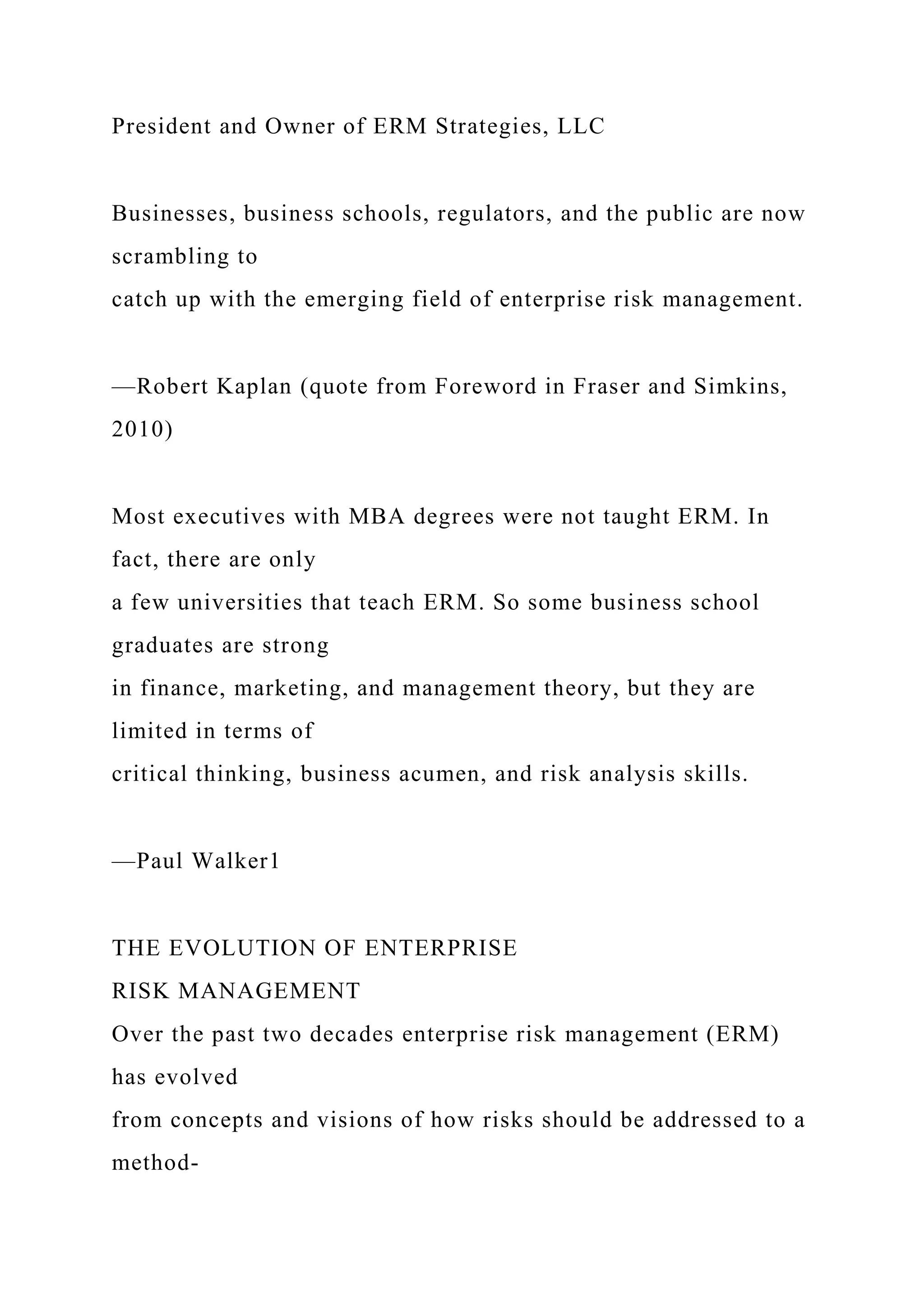 President and Owner of ERM Strategies, LLC
Businesses, business schools, regulators, and the public are now
scrambling to
catch up with the emerging field of enterprise risk management.
—Robert Kaplan (quote from Foreword in Fraser and Simkins,
2010)
Most executives with MBA degrees were not taught ERM. In
fact, there are only
a few universities that teach ERM. So some business school
graduates are strong
in finance, marketing, and management theory, but they are
limited in terms of
critical thinking, business acumen, and risk analysis skills.
—Paul Walker1
THE EVOLUTION OF ENTERPRISE
RISK MANAGEMENT
Over the past two decades enterprise risk management (ERM)
has evolved
from concepts and visions of how risks should be addressed to a
method-
 