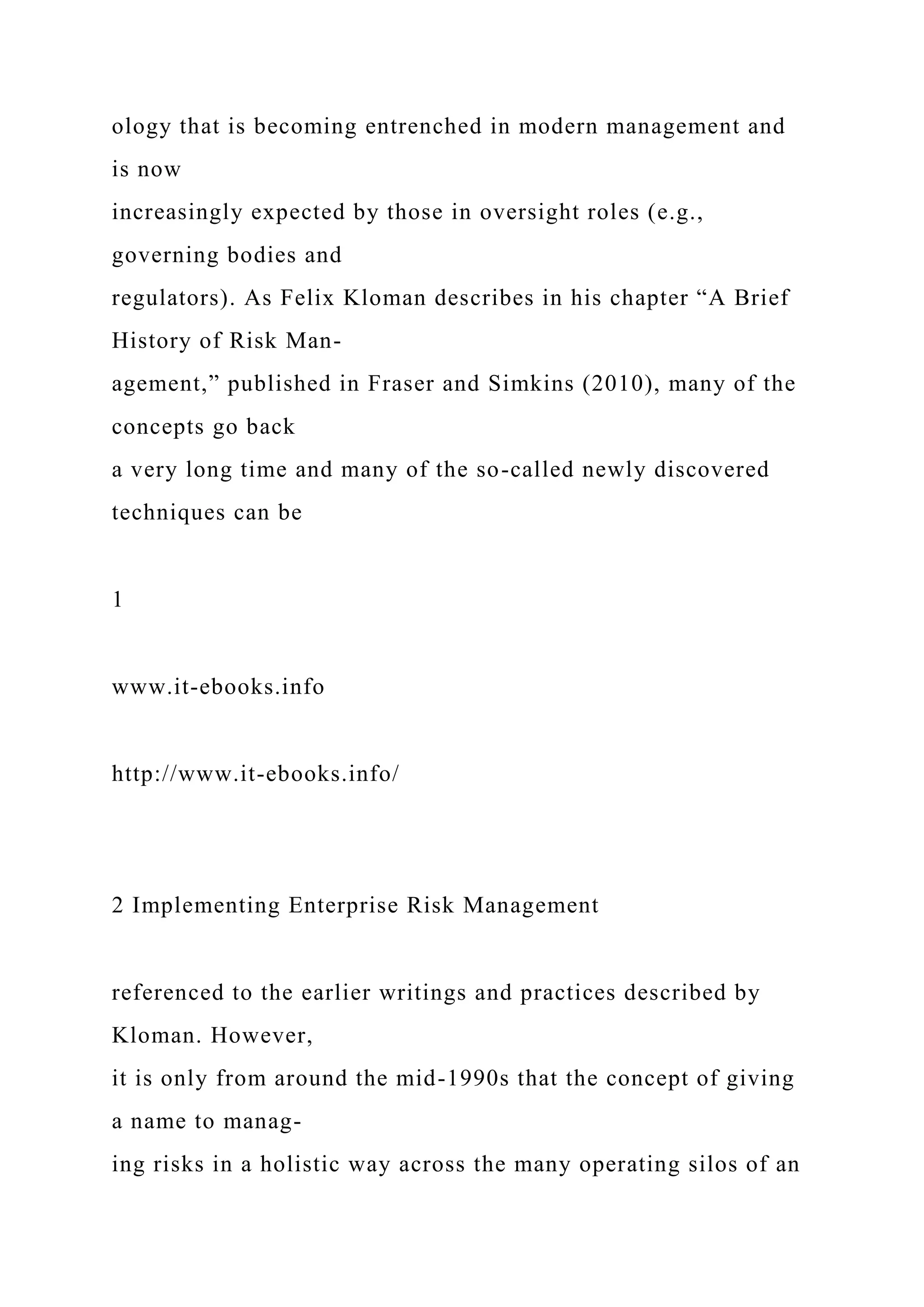 ology that is becoming entrenched in modern management and
is now
increasingly expected by those in oversight roles (e.g.,
governing bodies and
regulators). As Felix Kloman describes in his chapter “A Brief
History of Risk Man-
agement,” published in Fraser and Simkins (2010), many of the
concepts go back
a very long time and many of the so-called newly discovered
techniques can be
1
www.it-ebooks.info
http://www.it-ebooks.info/
2 Implementing Enterprise Risk Management
referenced to the earlier writings and practices described by
Kloman. However,
it is only from around the mid-1990s that the concept of giving
a name to manag-
ing risks in a holistic way across the many operating silos of an
 