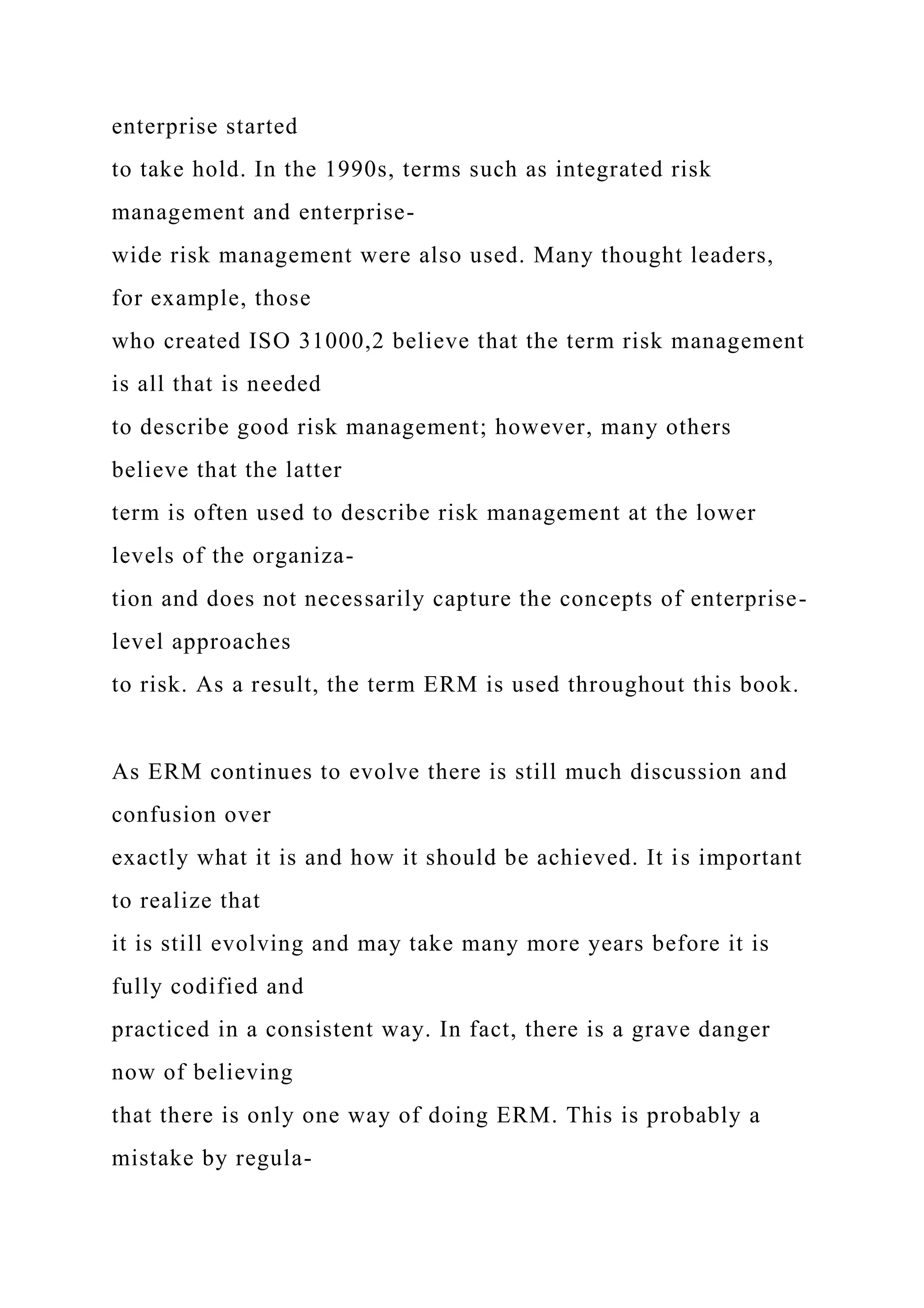 enterprise started
to take hold. In the 1990s, terms such as integrated risk
management and enterprise-
wide risk management were also used. Many thought leaders,
for example, those
who created ISO 31000,2 believe that the term risk management
is all that is needed
to describe good risk management; however, many others
believe that the latter
term is often used to describe risk management at the lower
levels of the organiza-
tion and does not necessarily capture the concepts of enterprise-
level approaches
to risk. As a result, the term ERM is used throughout this book.
As ERM continues to evolve there is still much discussion and
confusion over
exactly what it is and how it should be achieved. It is important
to realize that
it is still evolving and may take many more years before it is
fully codified and
practiced in a consistent way. In fact, there is a grave danger
now of believing
that there is only one way of doing ERM. This is probably a
mistake by regula-
 