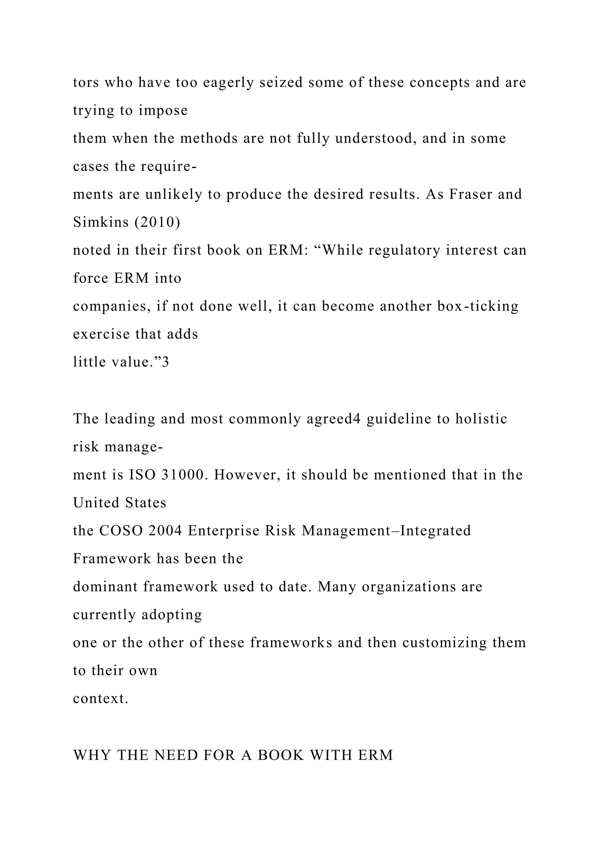 tors who have too eagerly seized some of these concepts and are
trying to impose
them when the methods are not fully understood, and in some
cases the require-
ments are unlikely to produce the desired results. As Fraser and
Simkins (2010)
noted in their first book on ERM: “While regulatory interest can
force ERM into
companies, if not done well, it can become another box-ticking
exercise that adds
little value.”3
The leading and most commonly agreed4 guideline to holistic
risk manage-
ment is ISO 31000. However, it should be mentioned that in the
United States
the COSO 2004 Enterprise Risk Management–Integrated
Framework has been the
dominant framework used to date. Many organizations are
currently adopting
one or the other of these frameworks and then customizing them
to their own
context.
WHY THE NEED FOR A BOOK WITH ERM
 