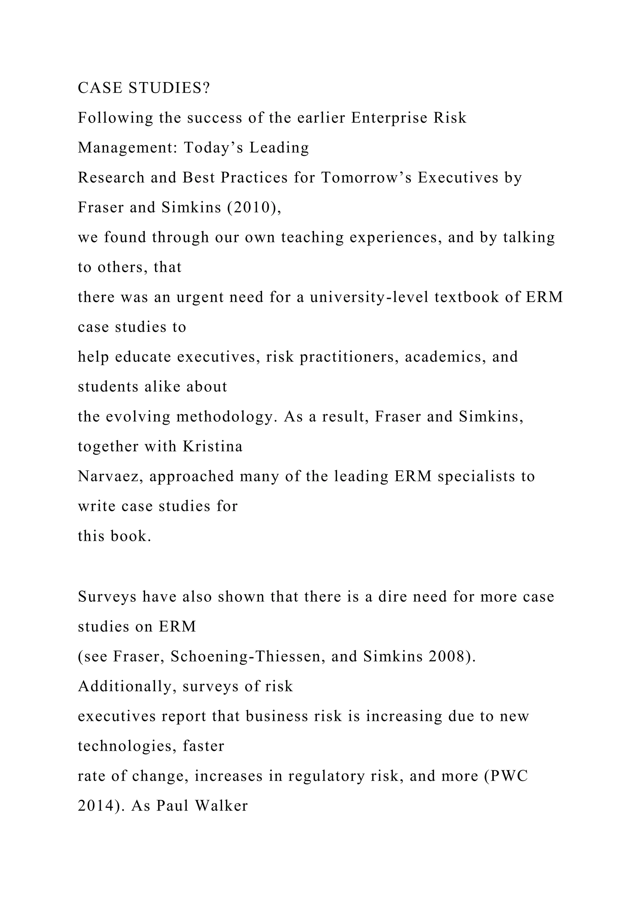 CASE STUDIES?
Following the success of the earlier Enterprise Risk
Management: Today’s Leading
Research and Best Practices for Tomorrow’s Executives by
Fraser and Simkins (2010),
we found through our own teaching experiences, and by talking
to others, that
there was an urgent need for a university-level textbook of ERM
case studies to
help educate executives, risk practitioners, academics, and
students alike about
the evolving methodology. As a result, Fraser and Simkins,
together with Kristina
Narvaez, approached many of the leading ERM specialists to
write case studies for
this book.
Surveys have also shown that there is a dire need for more case
studies on ERM
(see Fraser, Schoening-Thiessen, and Simkins 2008).
Additionally, surveys of risk
executives report that business risk is increasing due to new
technologies, faster
rate of change, increases in regulatory risk, and more (PWC
2014). As Paul Walker
 