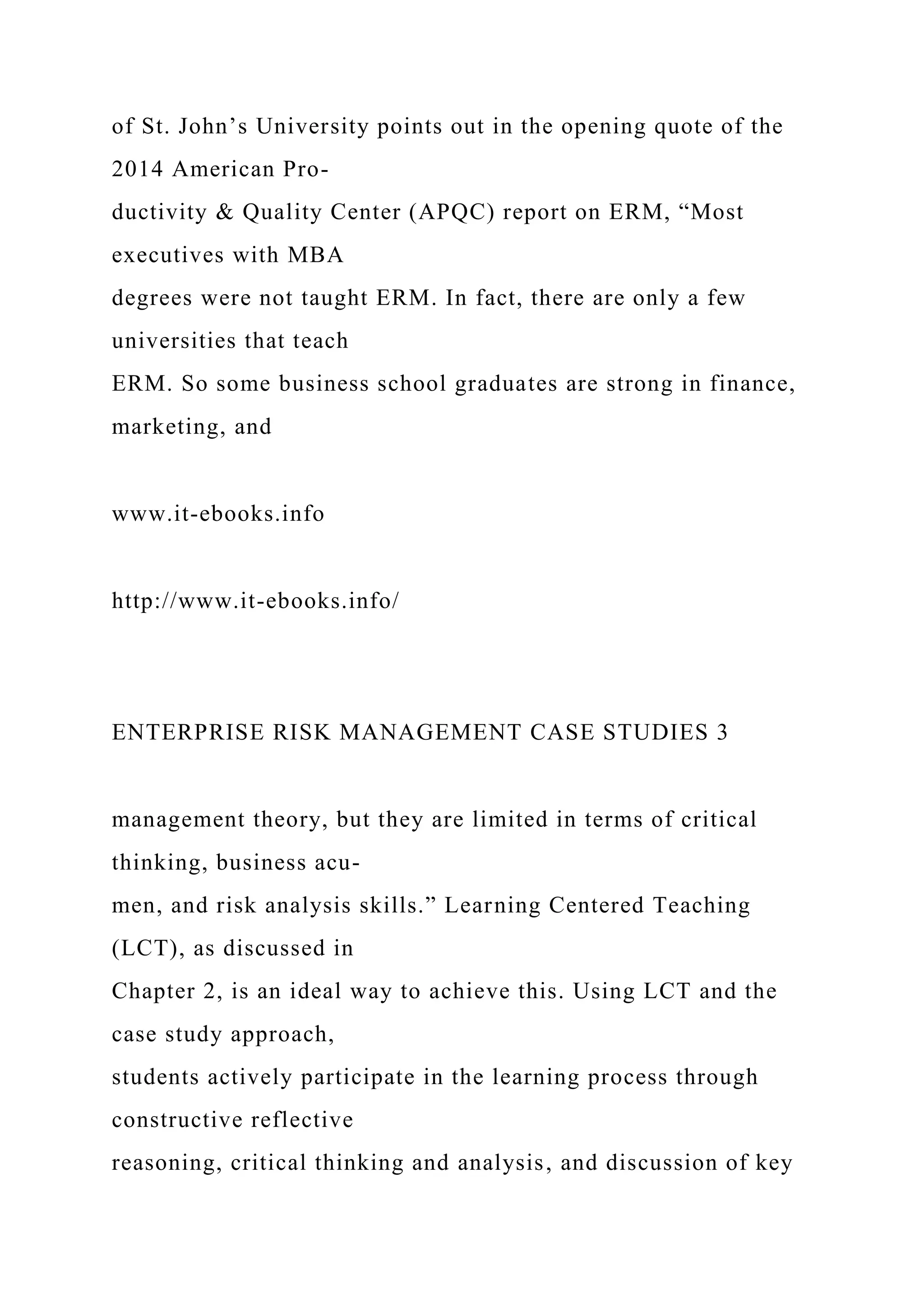 of St. John’s University points out in the opening quote of the
2014 American Pro-
ductivity & Quality Center (APQC) report on ERM, “Most
executives with MBA
degrees were not taught ERM. In fact, there are only a few
universities that teach
ERM. So some business school graduates are strong in finance,
marketing, and
www.it-ebooks.info
http://www.it-ebooks.info/
ENTERPRISE RISK MANAGEMENT CASE STUDIES 3
management theory, but they are limited in terms of critical
thinking, business acu-
men, and risk analysis skills.” Learning Centered Teaching
(LCT), as discussed in
Chapter 2, is an ideal way to achieve this. Using LCT and the
case study approach,
students actively participate in the learning process through
constructive reflective
reasoning, critical thinking and analysis, and discussion of key
 