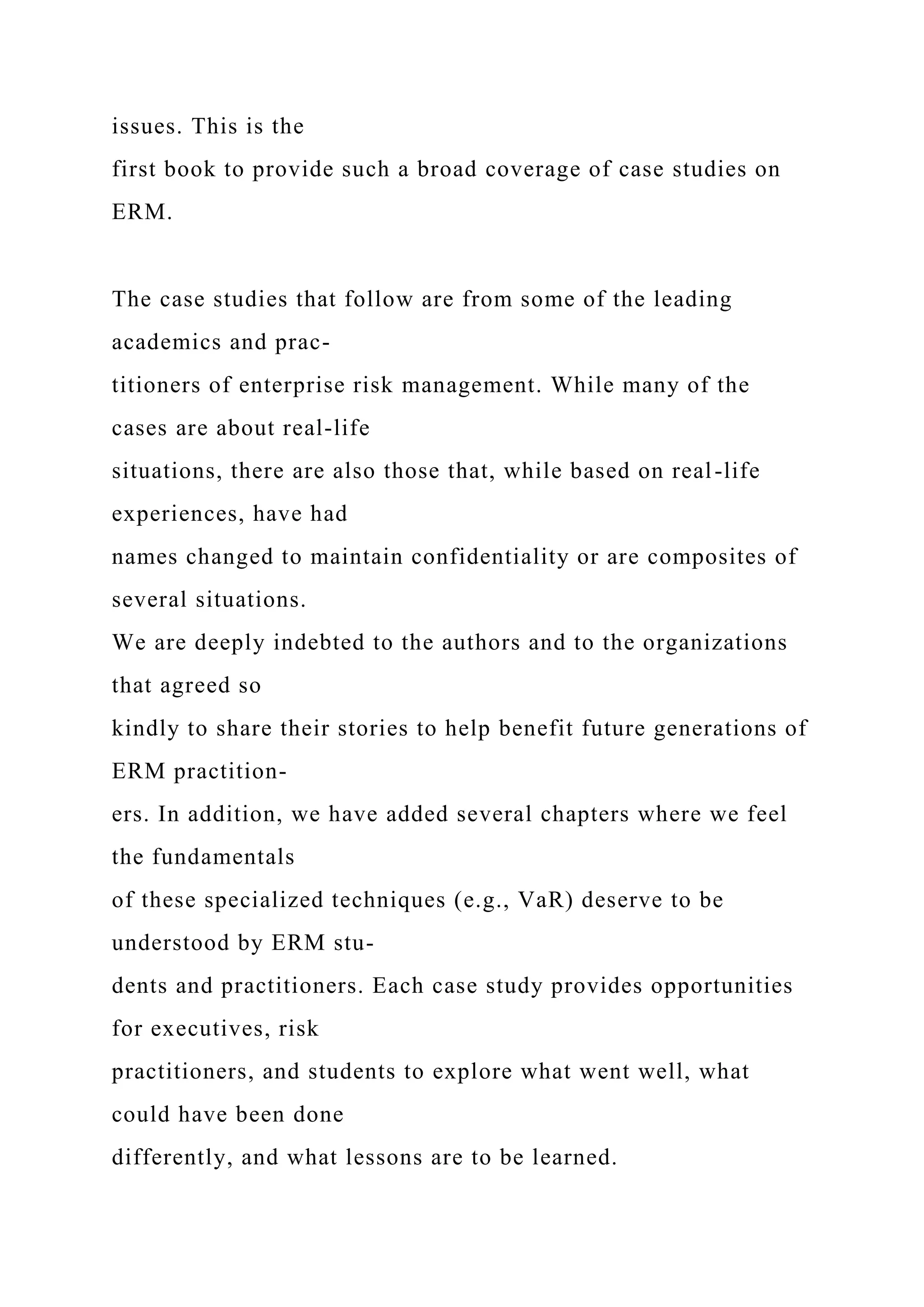 issues. This is the
first book to provide such a broad coverage of case studies on
ERM.
The case studies that follow are from some of the leading
academics and prac-
titioners of enterprise risk management. While many of the
cases are about real-life
situations, there are also those that, while based on real-life
experiences, have had
names changed to maintain confidentiality or are composites of
several situations.
We are deeply indebted to the authors and to the organizations
that agreed so
kindly to share their stories to help benefit future generations of
ERM practition-
ers. In addition, we have added several chapters where we feel
the fundamentals
of these specialized techniques (e.g., VaR) deserve to be
understood by ERM stu-
dents and practitioners. Each case study provides opportunities
for executives, risk
practitioners, and students to explore what went well, what
could have been done
differently, and what lessons are to be learned.
 