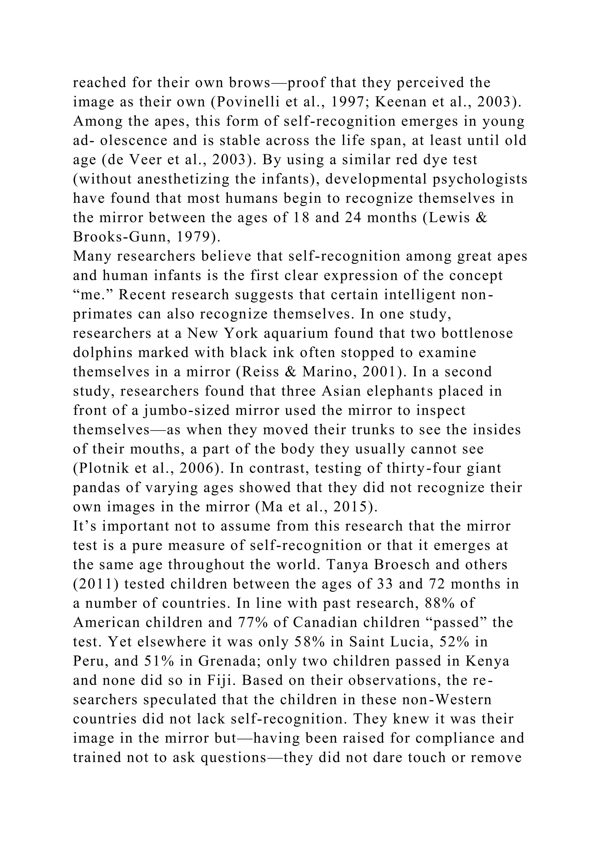 reached for their own brows—proof that they perceived the
image as their own (Povinelli et al., 1997; Keenan et al., 2003).
Among the apes, this form of self-recognition emerges in young
ad- olescence and is stable across the life span, at least until old
age (de Veer et al., 2003). By using a similar red dye test
(without anesthetizing the infants), developmental psychologists
have found that most humans begin to recognize themselves in
the mirror between the ages of 18 and 24 months (Lewis &
Brooks-Gunn, 1979).
Many researchers believe that self-recognition among great apes
and human infants is the first clear expression of the concept
“me.” Recent research suggests that certain intelligent non-
primates can also recognize themselves. In one study,
researchers at a New York aquarium found that two bottlenose
dolphins marked with black ink often stopped to examine
themselves in a mirror (Reiss & Marino, 2001). In a second
study, researchers found that three Asian elephants placed in
front of a jumbo-sized mirror used the mirror to inspect
themselves—as when they moved their trunks to see the insides
of their mouths, a part of the body they usually cannot see
(Plotnik et al., 2006). In contrast, testing of thirty-four giant
pandas of varying ages showed that they did not recognize their
own images in the mirror (Ma et al., 2015).
It’s important not to assume from this research that the mirror
test is a pure measure of self-recognition or that it emerges at
the same age throughout the world. Tanya Broesch and others
(2011) tested children between the ages of 33 and 72 months in
a number of countries. In line with past research, 88% of
American children and 77% of Canadian children “passed” the
test. Yet elsewhere it was only 58% in Saint Lucia, 52% in
Peru, and 51% in Grenada; only two children passed in Kenya
and none did so in Fiji. Based on their observations, the re-
searchers speculated that the children in these non-Western
countries did not lack self-recognition. They knew it was their
image in the mirror but—having been raised for compliance and
trained not to ask questions—they did not dare touch or remove
 
