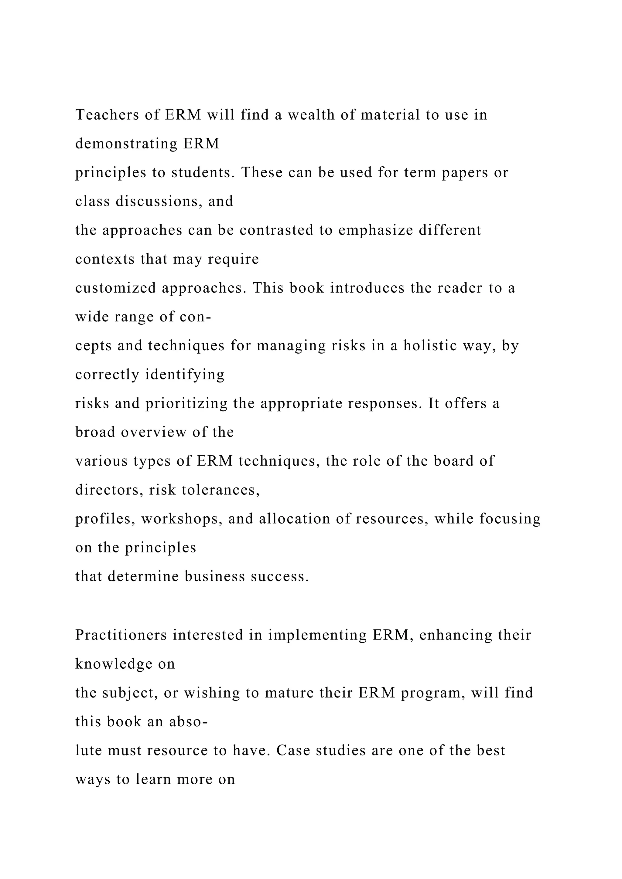 Teachers of ERM will find a wealth of material to use in
demonstrating ERM
principles to students. These can be used for term papers or
class discussions, and
the approaches can be contrasted to emphasize different
contexts that may require
customized approaches. This book introduces the reader to a
wide range of con-
cepts and techniques for managing risks in a holistic way, by
correctly identifying
risks and prioritizing the appropriate responses. It offers a
broad overview of the
various types of ERM techniques, the role of the board of
directors, risk tolerances,
profiles, workshops, and allocation of resources, while focusing
on the principles
that determine business success.
Practitioners interested in implementing ERM, enhancing their
knowledge on
the subject, or wishing to mature their ERM program, will find
this book an abso-
lute must resource to have. Case studies are one of the best
ways to learn more on
 