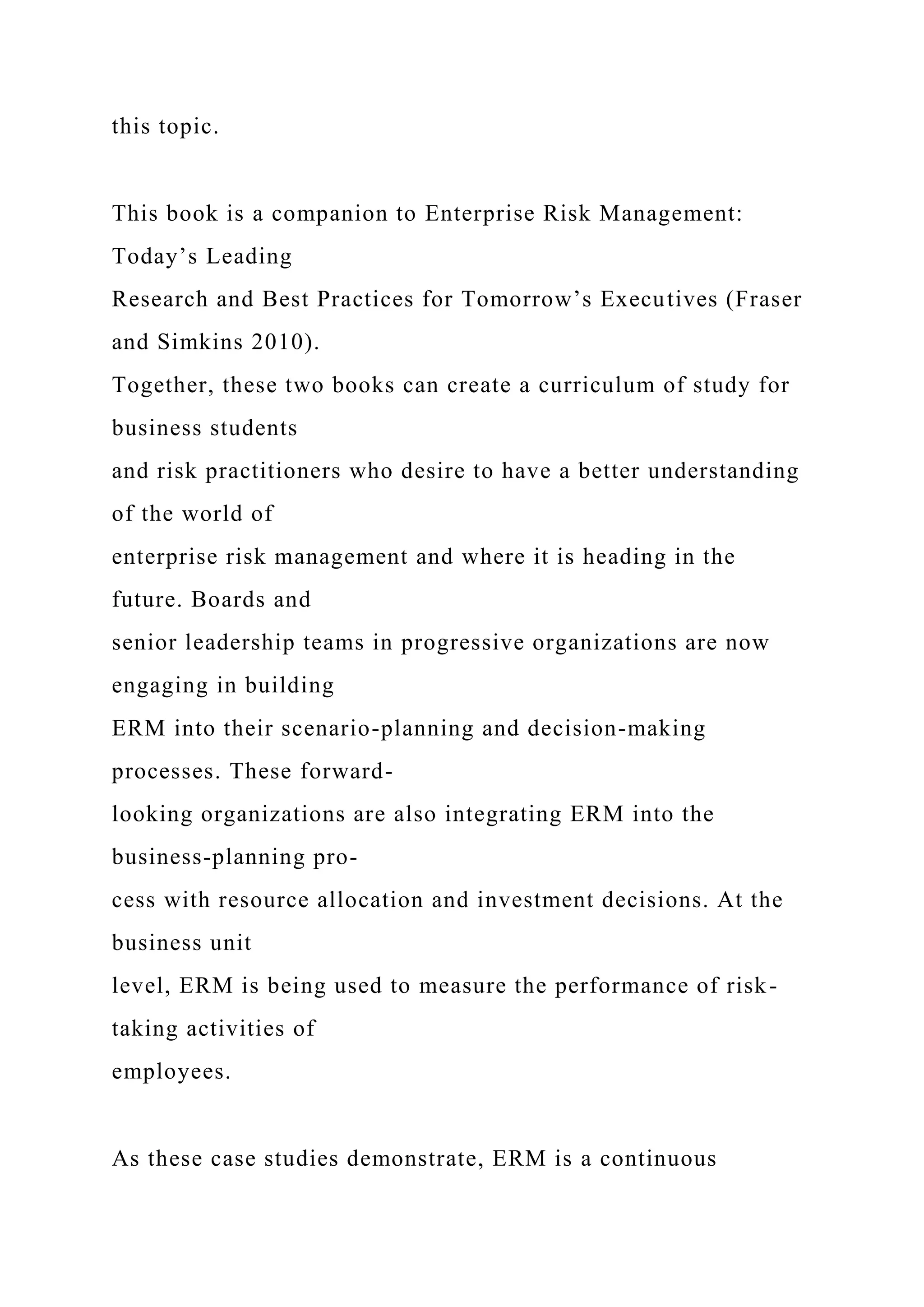 this topic.
This book is a companion to Enterprise Risk Management:
Today’s Leading
Research and Best Practices for Tomorrow’s Executives (Fraser
and Simkins 2010).
Together, these two books can create a curriculum of study for
business students
and risk practitioners who desire to have a better understanding
of the world of
enterprise risk management and where it is heading in the
future. Boards and
senior leadership teams in progressive organizations are now
engaging in building
ERM into their scenario-planning and decision-making
processes. These forward-
looking organizations are also integrating ERM into the
business-planning pro-
cess with resource allocation and investment decisions. At the
business unit
level, ERM is being used to measure the performance of risk-
taking activities of
employees.
As these case studies demonstrate, ERM is a continuous
 