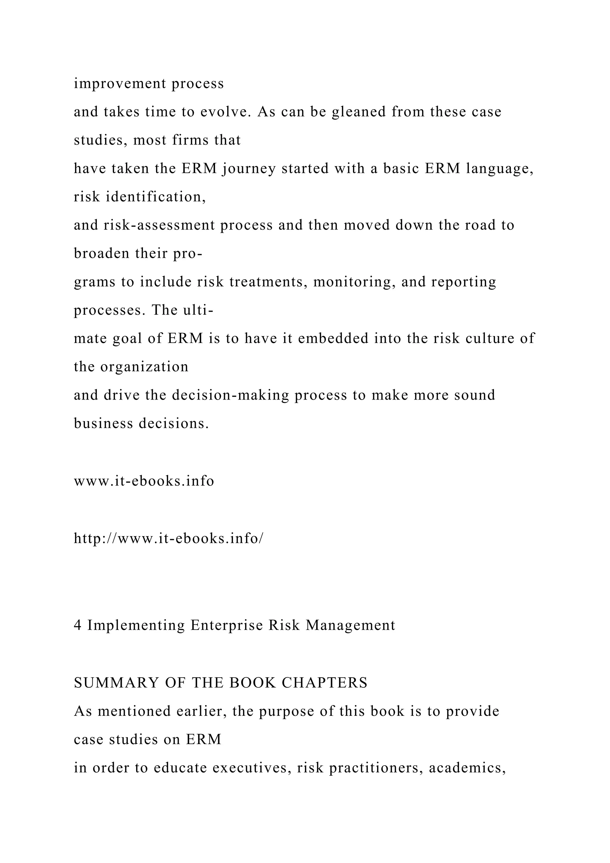 improvement process
and takes time to evolve. As can be gleaned from these case
studies, most firms that
have taken the ERM journey started with a basic ERM language,
risk identification,
and risk-assessment process and then moved down the road to
broaden their pro-
grams to include risk treatments, monitoring, and reporting
processes. The ulti-
mate goal of ERM is to have it embedded into the risk culture of
the organization
and drive the decision-making process to make more sound
business decisions.
www.it-ebooks.info
http://www.it-ebooks.info/
4 Implementing Enterprise Risk Management
SUMMARY OF THE BOOK CHAPTERS
As mentioned earlier, the purpose of this book is to provide
case studies on ERM
in order to educate executives, risk practitioners, academics,
 