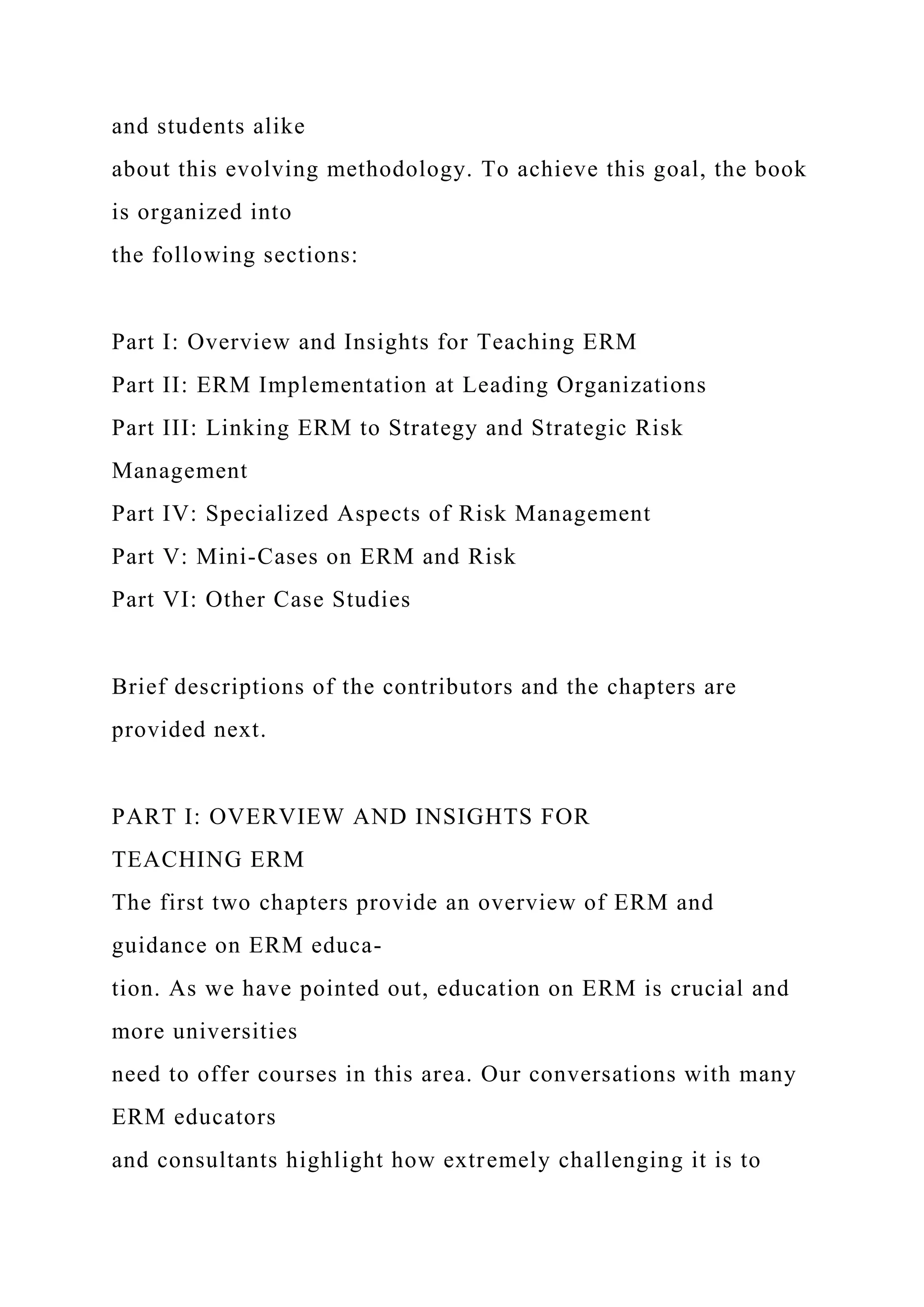 and students alike
about this evolving methodology. To achieve this goal, the book
is organized into
the following sections:
Part I: Overview and Insights for Teaching ERM
Part II: ERM Implementation at Leading Organizations
Part III: Linking ERM to Strategy and Strategic Risk
Management
Part IV: Specialized Aspects of Risk Management
Part V: Mini-Cases on ERM and Risk
Part VI: Other Case Studies
Brief descriptions of the contributors and the chapters are
provided next.
PART I: OVERVIEW AND INSIGHTS FOR
TEACHING ERM
The first two chapters provide an overview of ERM and
guidance on ERM educa-
tion. As we have pointed out, education on ERM is crucial and
more universities
need to offer courses in this area. Our conversations with many
ERM educators
and consultants highlight how extremely challenging it is to
 