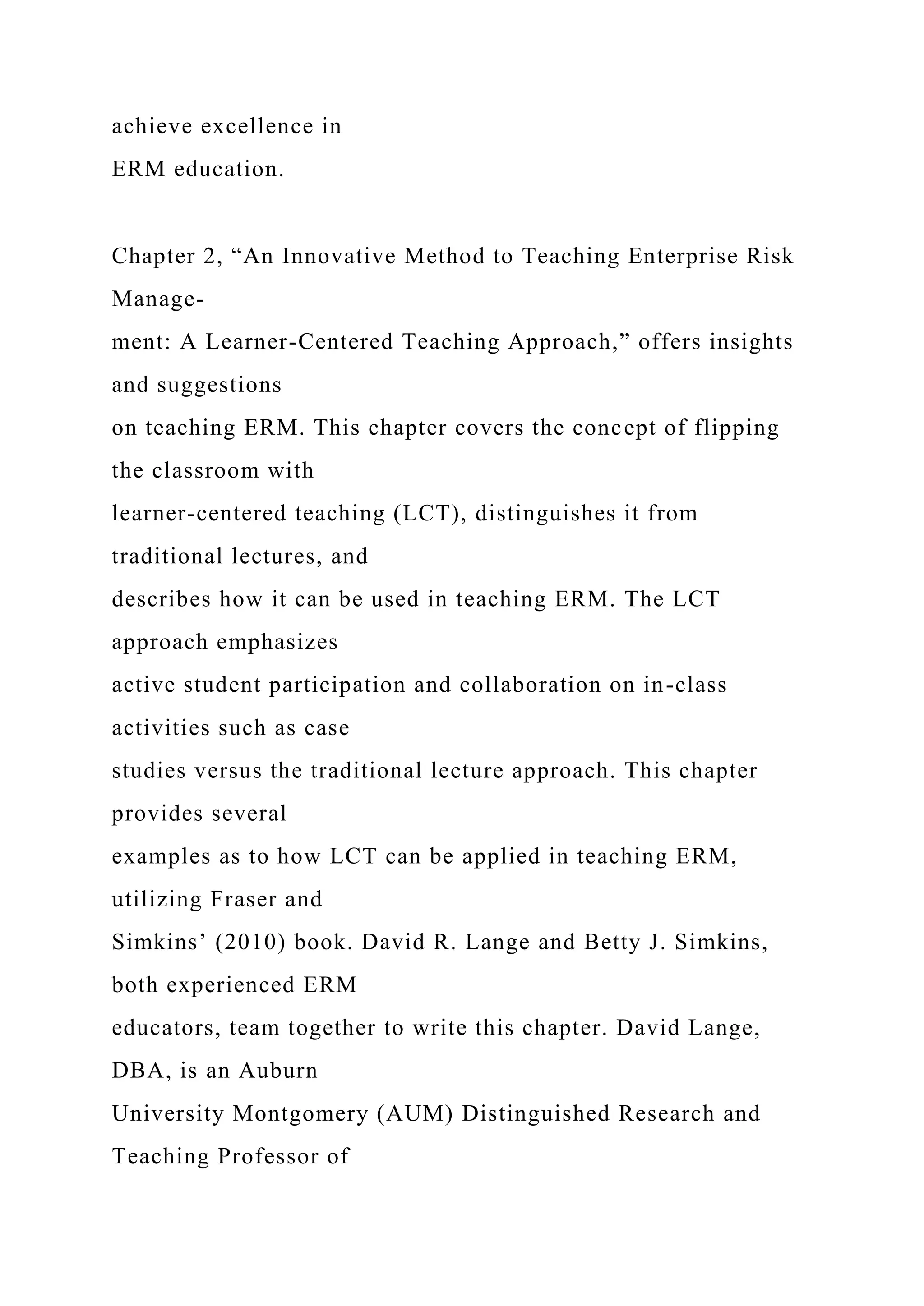 achieve excellence in
ERM education.
Chapter 2, “An Innovative Method to Teaching Enterprise Risk
Manage-
ment: A Learner-Centered Teaching Approach,” offers insights
and suggestions
on teaching ERM. This chapter covers the concept of flipping
the classroom with
learner-centered teaching (LCT), distinguishes it from
traditional lectures, and
describes how it can be used in teaching ERM. The LCT
approach emphasizes
active student participation and collaboration on in-class
activities such as case
studies versus the traditional lecture approach. This chapter
provides several
examples as to how LCT can be applied in teaching ERM,
utilizing Fraser and
Simkins’ (2010) book. David R. Lange and Betty J. Simkins,
both experienced ERM
educators, team together to write this chapter. David Lange,
DBA, is an Auburn
University Montgomery (AUM) Distinguished Research and
Teaching Professor of
 