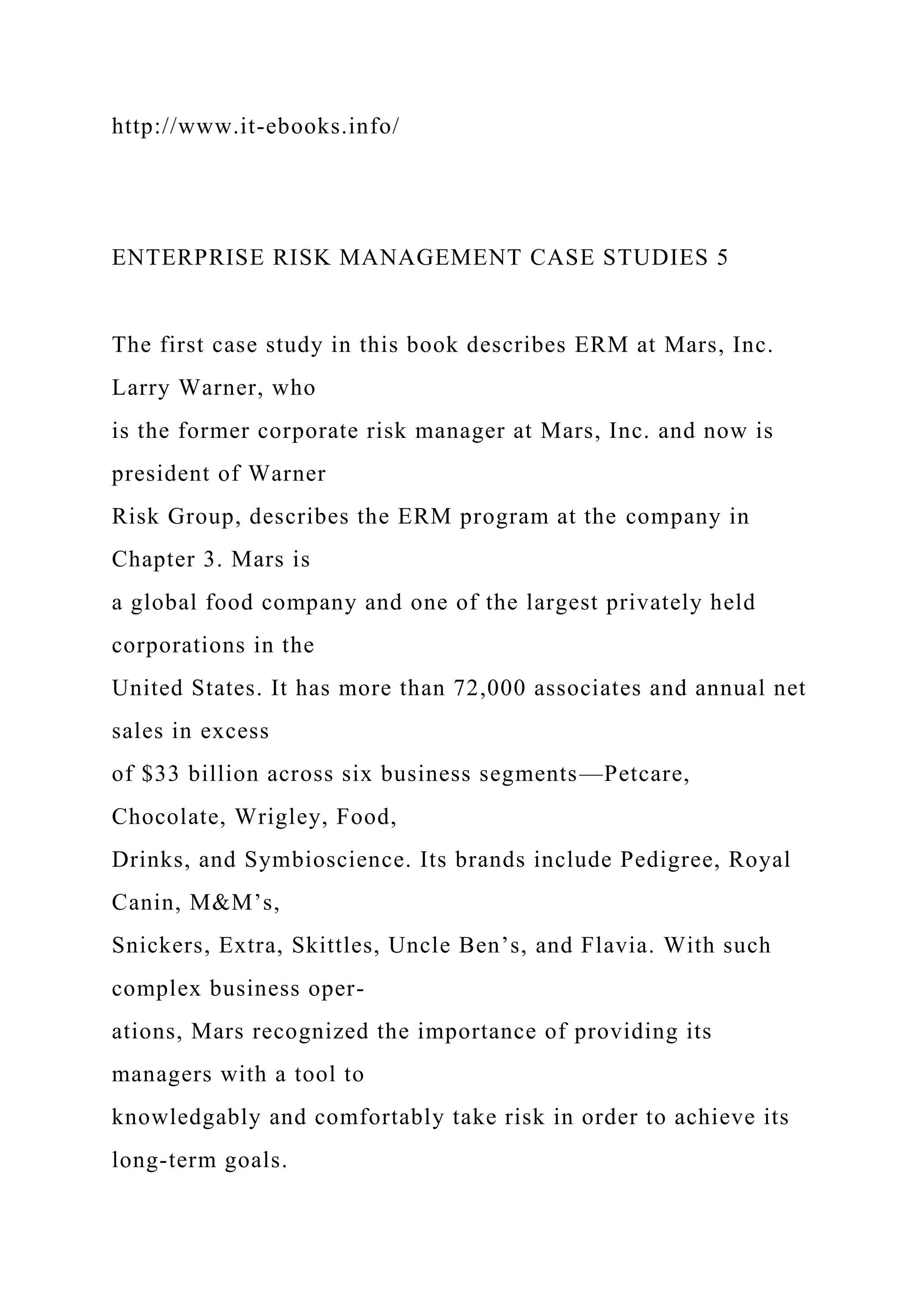 http://www.it-ebooks.info/
ENTERPRISE RISK MANAGEMENT CASE STUDIES 5
The first case study in this book describes ERM at Mars, Inc.
Larry Warner, who
is the former corporate risk manager at Mars, Inc. and now is
president of Warner
Risk Group, describes the ERM program at the company in
Chapter 3. Mars is
a global food company and one of the largest privately held
corporations in the
United States. It has more than 72,000 associates and annual net
sales in excess
of $33 billion across six business segments—Petcare,
Chocolate, Wrigley, Food,
Drinks, and Symbioscience. Its brands include Pedigree, Royal
Canin, M&M’s,
Snickers, Extra, Skittles, Uncle Ben’s, and Flavia. With such
complex business oper-
ations, Mars recognized the importance of providing its
managers with a tool to
knowledgably and comfortably take risk in order to achieve its
long-term goals.
 