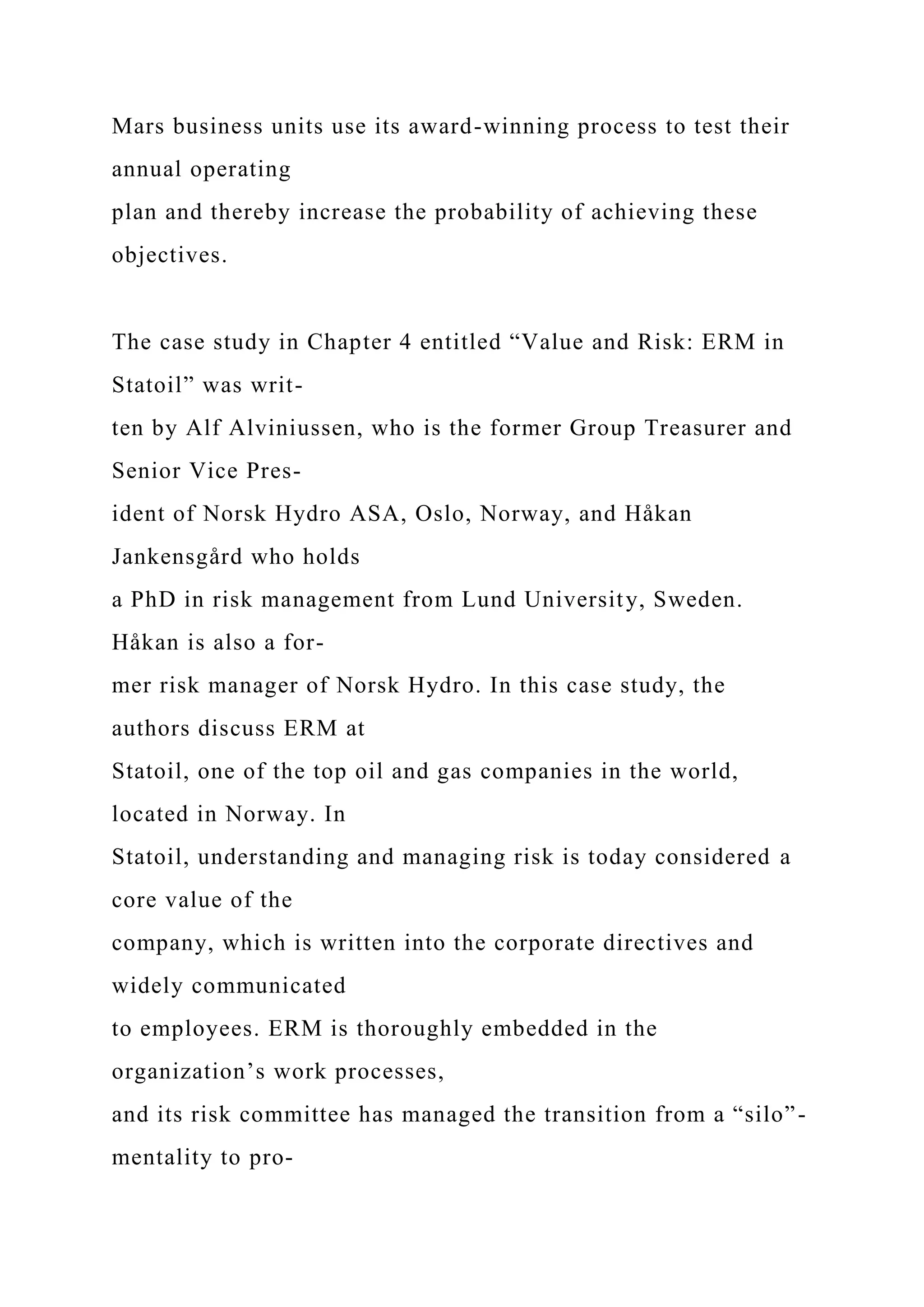 Mars business units use its award-winning process to test their
annual operating
plan and thereby increase the probability of achieving these
objectives.
The case study in Chapter 4 entitled “Value and Risk: ERM in
Statoil” was writ-
ten by Alf Alviniussen, who is the former Group Treasurer and
Senior Vice Pres-
ident of Norsk Hydro ASA, Oslo, Norway, and Håkan
Jankensgård who holds
a PhD in risk management from Lund University, Sweden.
Håkan is also a for-
mer risk manager of Norsk Hydro. In this case study, the
authors discuss ERM at
Statoil, one of the top oil and gas companies in the world,
located in Norway. In
Statoil, understanding and managing risk is today considered a
core value of the
company, which is written into the corporate directives and
widely communicated
to employees. ERM is thoroughly embedded in the
organization’s work processes,
and its risk committee has managed the transition from a “silo”-
mentality to pro-
 