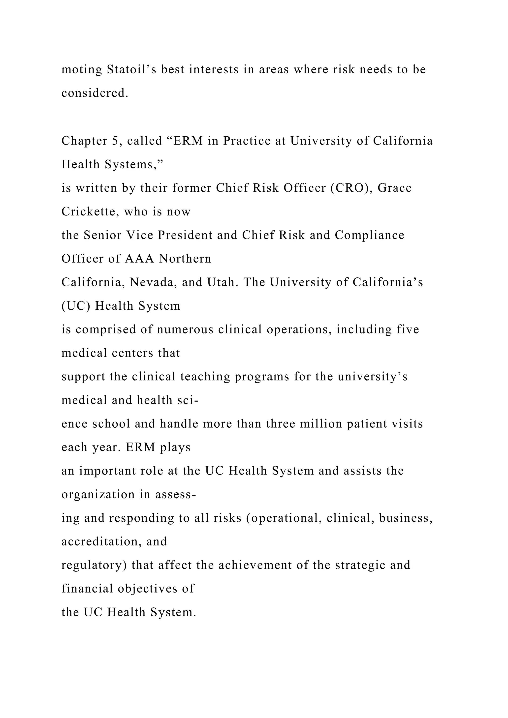 moting Statoil’s best interests in areas where risk needs to be
considered.
Chapter 5, called “ERM in Practice at University of California
Health Systems,”
is written by their former Chief Risk Officer (CRO), Grace
Crickette, who is now
the Senior Vice President and Chief Risk and Compliance
Officer of AAA Northern
California, Nevada, and Utah. The University of California’s
(UC) Health System
is comprised of numerous clinical operations, including five
medical centers that
support the clinical teaching programs for the university’s
medical and health sci-
ence school and handle more than three million patient visits
each year. ERM plays
an important role at the UC Health System and assists the
organization in assess-
ing and responding to all risks (operational, clinical, business,
accreditation, and
regulatory) that affect the achievement of the strategic and
financial objectives of
the UC Health System.
 