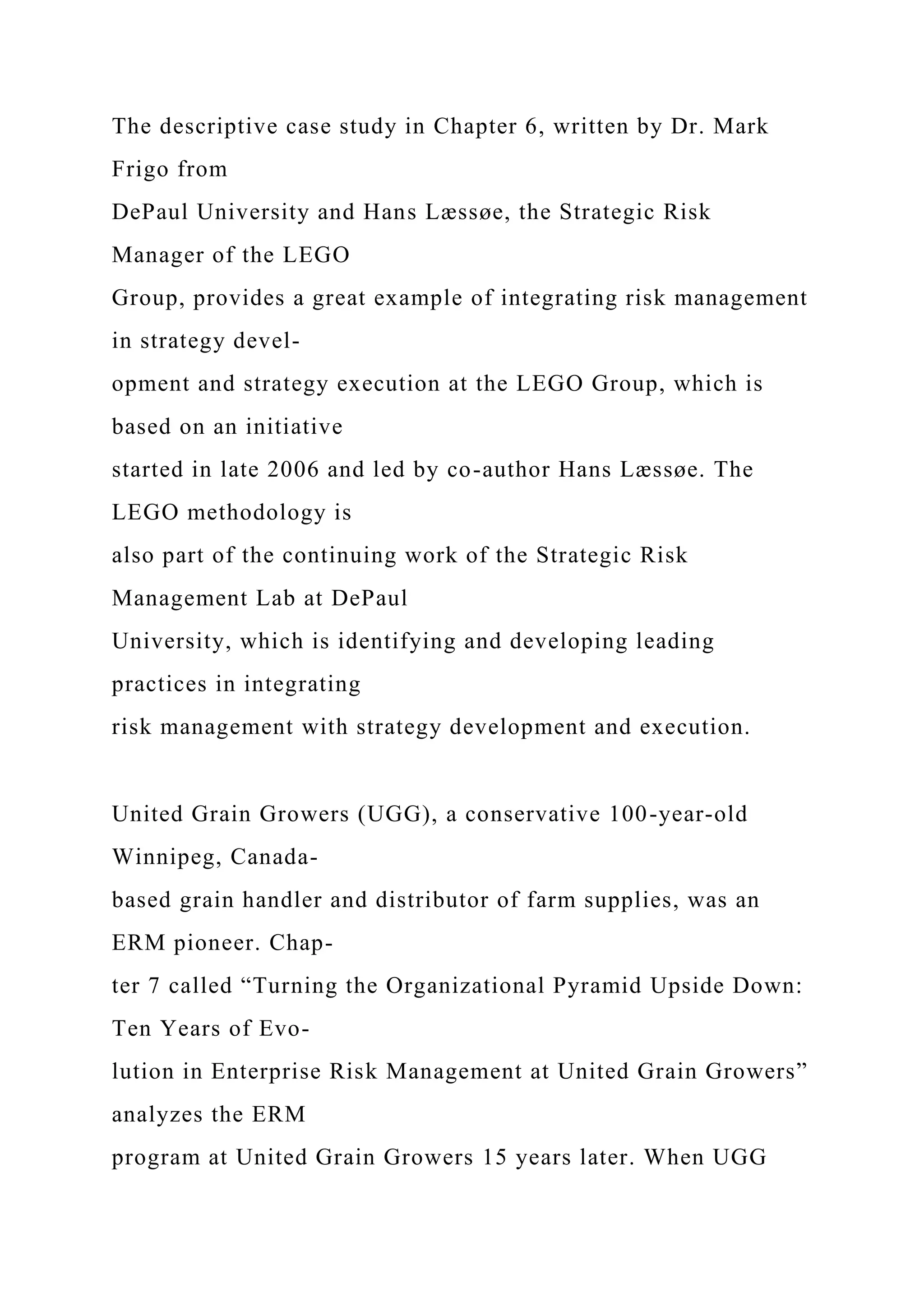 The descriptive case study in Chapter 6, written by Dr. Mark
Frigo from
DePaul University and Hans Læssøe, the Strategic Risk
Manager of the LEGO
Group, provides a great example of integrating risk management
in strategy devel-
opment and strategy execution at the LEGO Group, which is
based on an initiative
started in late 2006 and led by co-author Hans Læssøe. The
LEGO methodology is
also part of the continuing work of the Strategic Risk
Management Lab at DePaul
University, which is identifying and developing leading
practices in integrating
risk management with strategy development and execution.
United Grain Growers (UGG), a conservative 100-year-old
Winnipeg, Canada-
based grain handler and distributor of farm supplies, was an
ERM pioneer. Chap-
ter 7 called “Turning the Organizational Pyramid Upside Down:
Ten Years of Evo-
lution in Enterprise Risk Management at United Grain Growers”
analyzes the ERM
program at United Grain Growers 15 years later. When UGG
 
