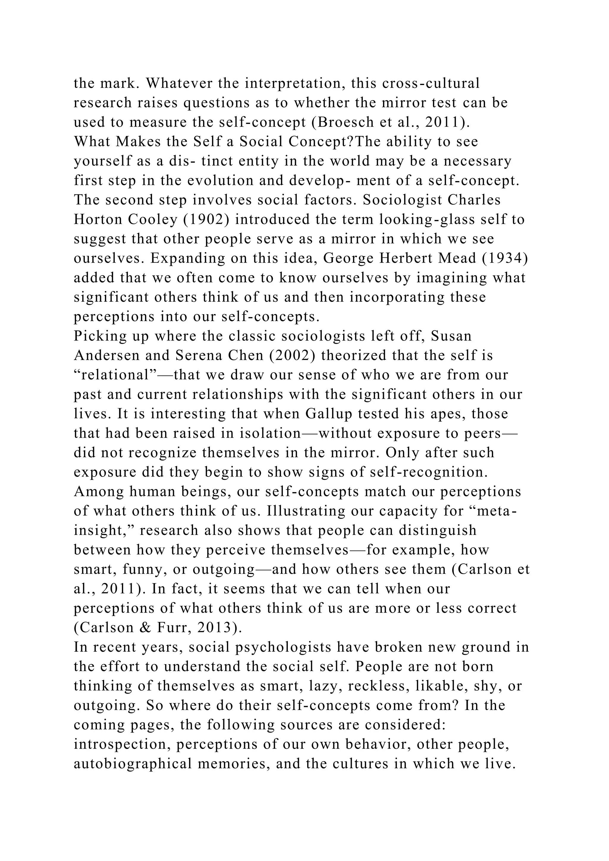 the mark. Whatever the interpretation, this cross-cultural
research raises questions as to whether the mirror test can be
used to measure the self-concept (Broesch et al., 2011).
What Makes the Self a Social Concept?The ability to see
yourself as a dis- tinct entity in the world may be a necessary
first step in the evolution and develop- ment of a self-concept.
The second step involves social factors. Sociologist Charles
Horton Cooley (1902) introduced the term looking-glass self to
suggest that other people serve as a mirror in which we see
ourselves. Expanding on this idea, George Herbert Mead (1934)
added that we often come to know ourselves by imagining what
significant others think of us and then incorporating these
perceptions into our self-concepts.
Picking up where the classic sociologists left off, Susan
Andersen and Serena Chen (2002) theorized that the self is
“relational”—that we draw our sense of who we are from our
past and current relationships with the significant others in our
lives. It is interesting that when Gallup tested his apes, those
that had been raised in isolation—without exposure to peers—
did not recognize themselves in the mirror. Only after such
exposure did they begin to show signs of self-recognition.
Among human beings, our self-concepts match our perceptions
of what others think of us. Illustrating our capacity for “meta-
insight,” research also shows that people can distinguish
between how they perceive themselves—for example, how
smart, funny, or outgoing—and how others see them (Carlson et
al., 2011). In fact, it seems that we can tell when our
perceptions of what others think of us are more or less correct
(Carlson & Furr, 2013).
In recent years, social psychologists have broken new ground in
the effort to understand the social self. People are not born
thinking of themselves as smart, lazy, reckless, likable, shy, or
outgoing. So where do their self-concepts come from? In the
coming pages, the following sources are considered:
introspection, perceptions of our own behavior, other people,
autobiographical memories, and the cultures in which we live.
 
