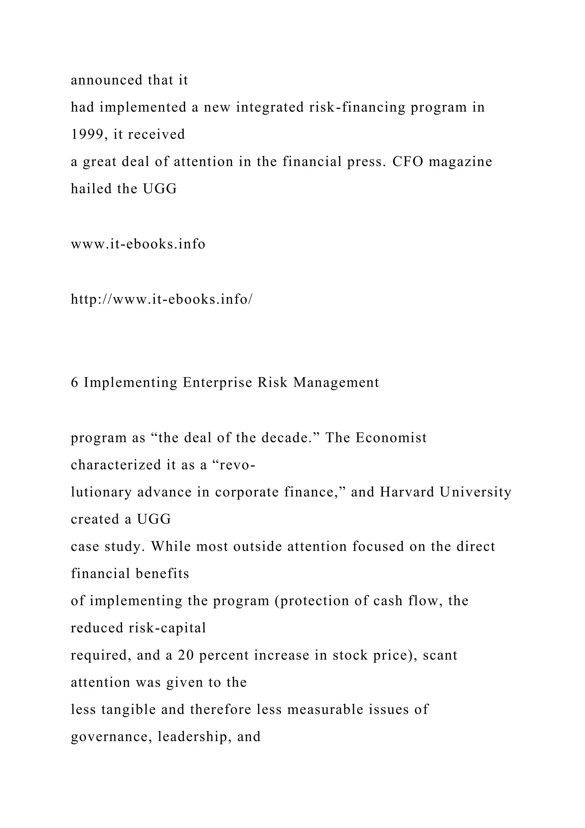 announced that it
had implemented a new integrated risk-financing program in
1999, it received
a great deal of attention in the financial press. CFO magazine
hailed the UGG
www.it-ebooks.info
http://www.it-ebooks.info/
6 Implementing Enterprise Risk Management
program as “the deal of the decade.” The Economist
characterized it as a “revo-
lutionary advance in corporate finance,” and Harvard University
created a UGG
case study. While most outside attention focused on the direct
financial benefits
of implementing the program (protection of cash flow, the
reduced risk-capital
required, and a 20 percent increase in stock price), scant
attention was given to the
less tangible and therefore less measurable issues of
governance, leadership, and
 