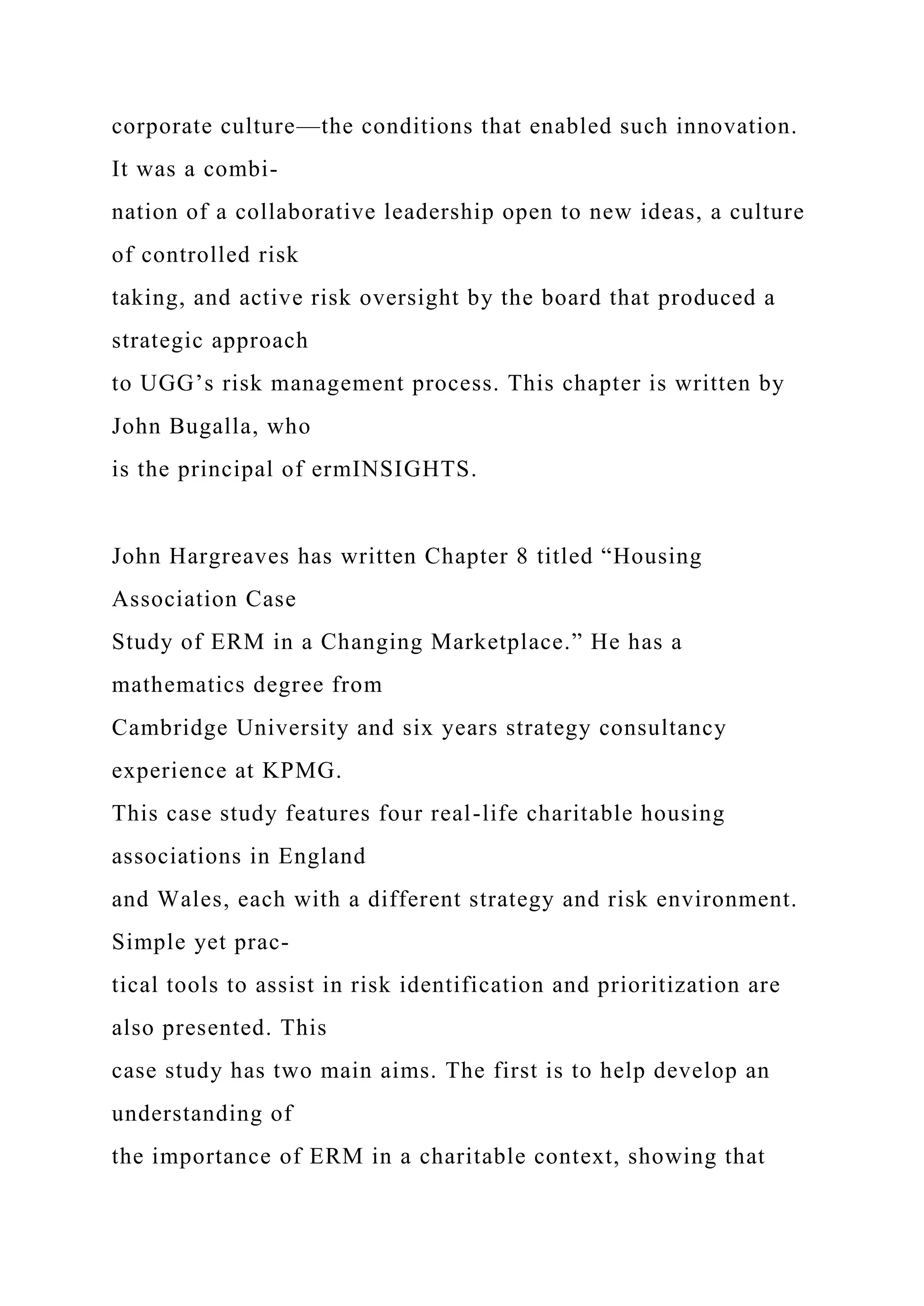 corporate culture—the conditions that enabled such innovation.
It was a combi-
nation of a collaborative leadership open to new ideas, a culture
of controlled risk
taking, and active risk oversight by the board that produced a
strategic approach
to UGG’s risk management process. This chapter is written by
John Bugalla, who
is the principal of ermINSIGHTS.
John Hargreaves has written Chapter 8 titled “Housing
Association Case
Study of ERM in a Changing Marketplace.” He has a
mathematics degree from
Cambridge University and six years strategy consultancy
experience at KPMG.
This case study features four real-life charitable housing
associations in England
and Wales, each with a different strategy and risk environment.
Simple yet prac-
tical tools to assist in risk identification and prioritization are
also presented. This
case study has two main aims. The first is to help develop an
understanding of
the importance of ERM in a charitable context, showing that
 