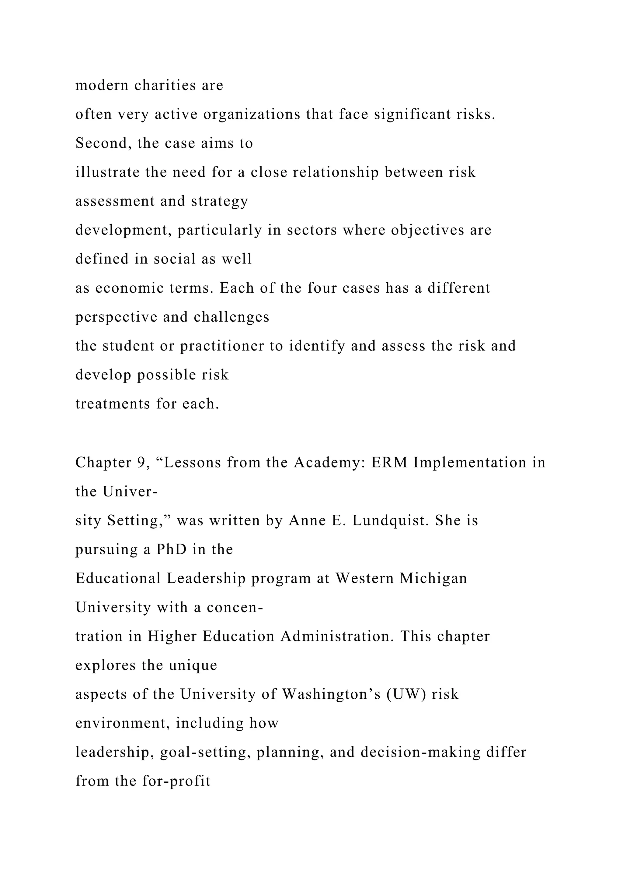 modern charities are
often very active organizations that face significant risks.
Second, the case aims to
illustrate the need for a close relationship between risk
assessment and strategy
development, particularly in sectors where objectives are
defined in social as well
as economic terms. Each of the four cases has a different
perspective and challenges
the student or practitioner to identify and assess the risk and
develop possible risk
treatments for each.
Chapter 9, “Lessons from the Academy: ERM Implementation in
the Univer-
sity Setting,” was written by Anne E. Lundquist. She is
pursuing a PhD in the
Educational Leadership program at Western Michigan
University with a concen-
tration in Higher Education Administration. This chapter
explores the unique
aspects of the University of Washington’s (UW) risk
environment, including how
leadership, goal-setting, planning, and decision-making differ
from the for-profit
 