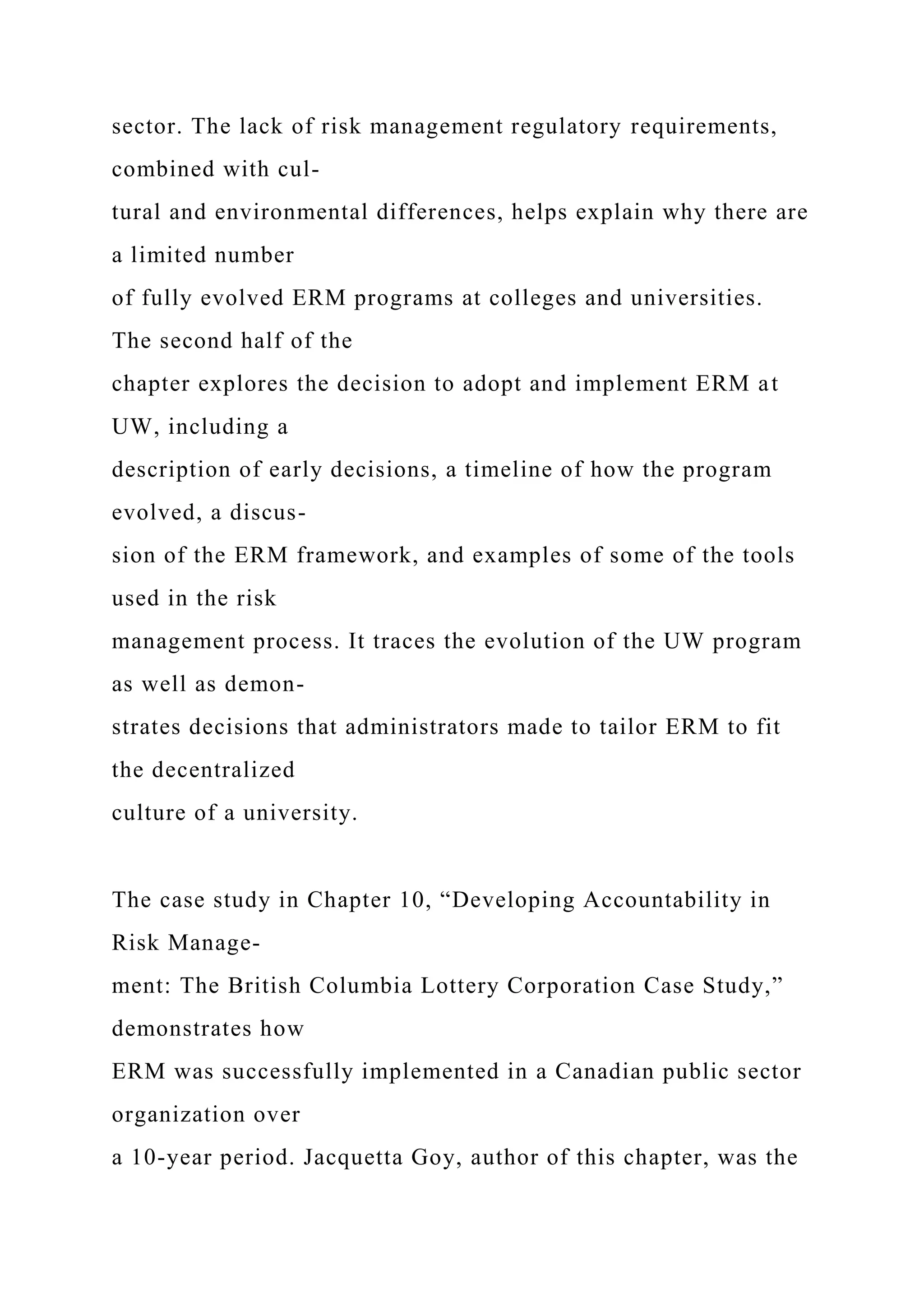 sector. The lack of risk management regulatory requirements,
combined with cul-
tural and environmental differences, helps explain why there are
a limited number
of fully evolved ERM programs at colleges and universities.
The second half of the
chapter explores the decision to adopt and implement ERM at
UW, including a
description of early decisions, a timeline of how the program
evolved, a discus-
sion of the ERM framework, and examples of some of the tools
used in the risk
management process. It traces the evolution of the UW program
as well as demon-
strates decisions that administrators made to tailor ERM to fit
the decentralized
culture of a university.
The case study in Chapter 10, “Developing Accountability in
Risk Manage-
ment: The British Columbia Lottery Corporation Case Study,”
demonstrates how
ERM was successfully implemented in a Canadian public sector
organization over
a 10-year period. Jacquetta Goy, author of this chapter, was the
 