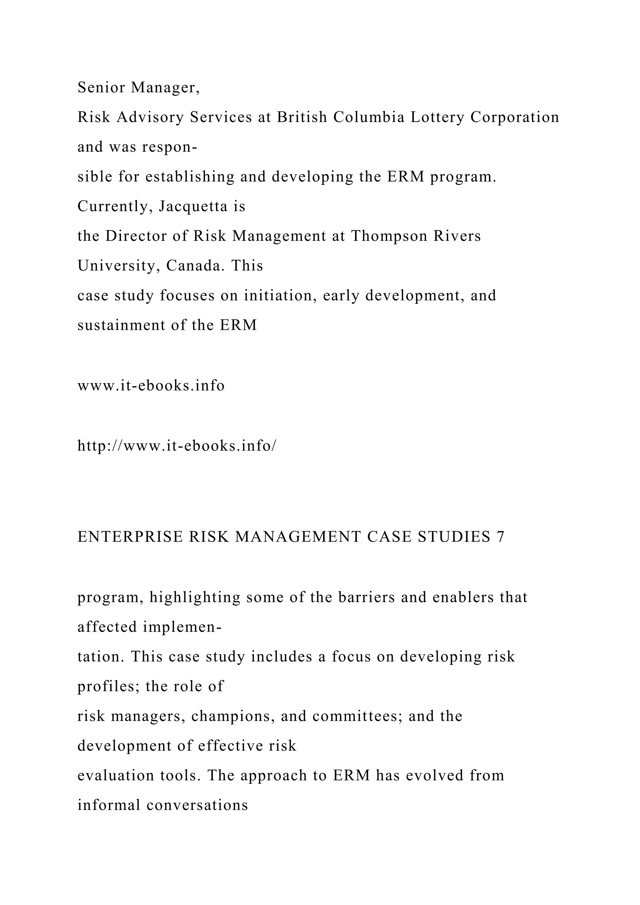 Senior Manager,
Risk Advisory Services at British Columbia Lottery Corporation
and was respon-
sible for establishing and developing the ERM program.
Currently, Jacquetta is
the Director of Risk Management at Thompson Rivers
University, Canada. This
case study focuses on initiation, early development, and
sustainment of the ERM
www.it-ebooks.info
http://www.it-ebooks.info/
ENTERPRISE RISK MANAGEMENT CASE STUDIES 7
program, highlighting some of the barriers and enablers that
affected implemen-
tation. This case study includes a focus on developing risk
profiles; the role of
risk managers, champions, and committees; and the
development of effective risk
evaluation tools. The approach to ERM has evolved from
informal conversations
 