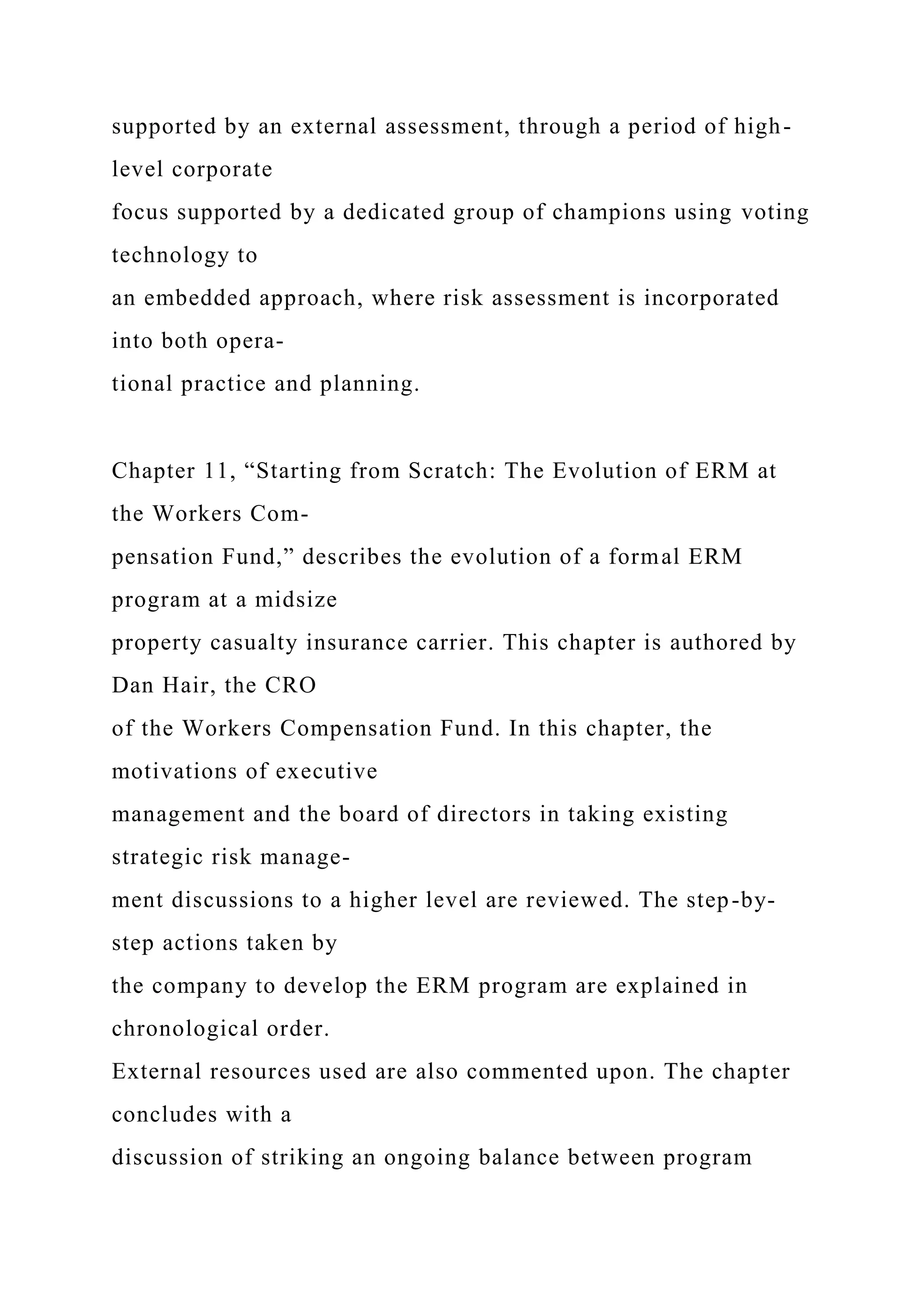 supported by an external assessment, through a period of high-
level corporate
focus supported by a dedicated group of champions using voting
technology to
an embedded approach, where risk assessment is incorporated
into both opera-
tional practice and planning.
Chapter 11, “Starting from Scratch: The Evolution of ERM at
the Workers Com-
pensation Fund,” describes the evolution of a formal ERM
program at a midsize
property casualty insurance carrier. This chapter is authored by
Dan Hair, the CRO
of the Workers Compensation Fund. In this chapter, the
motivations of executive
management and the board of directors in taking existing
strategic risk manage-
ment discussions to a higher level are reviewed. The step-by-
step actions taken by
the company to develop the ERM program are explained in
chronological order.
External resources used are also commented upon. The chapter
concludes with a
discussion of striking an ongoing balance between program
 