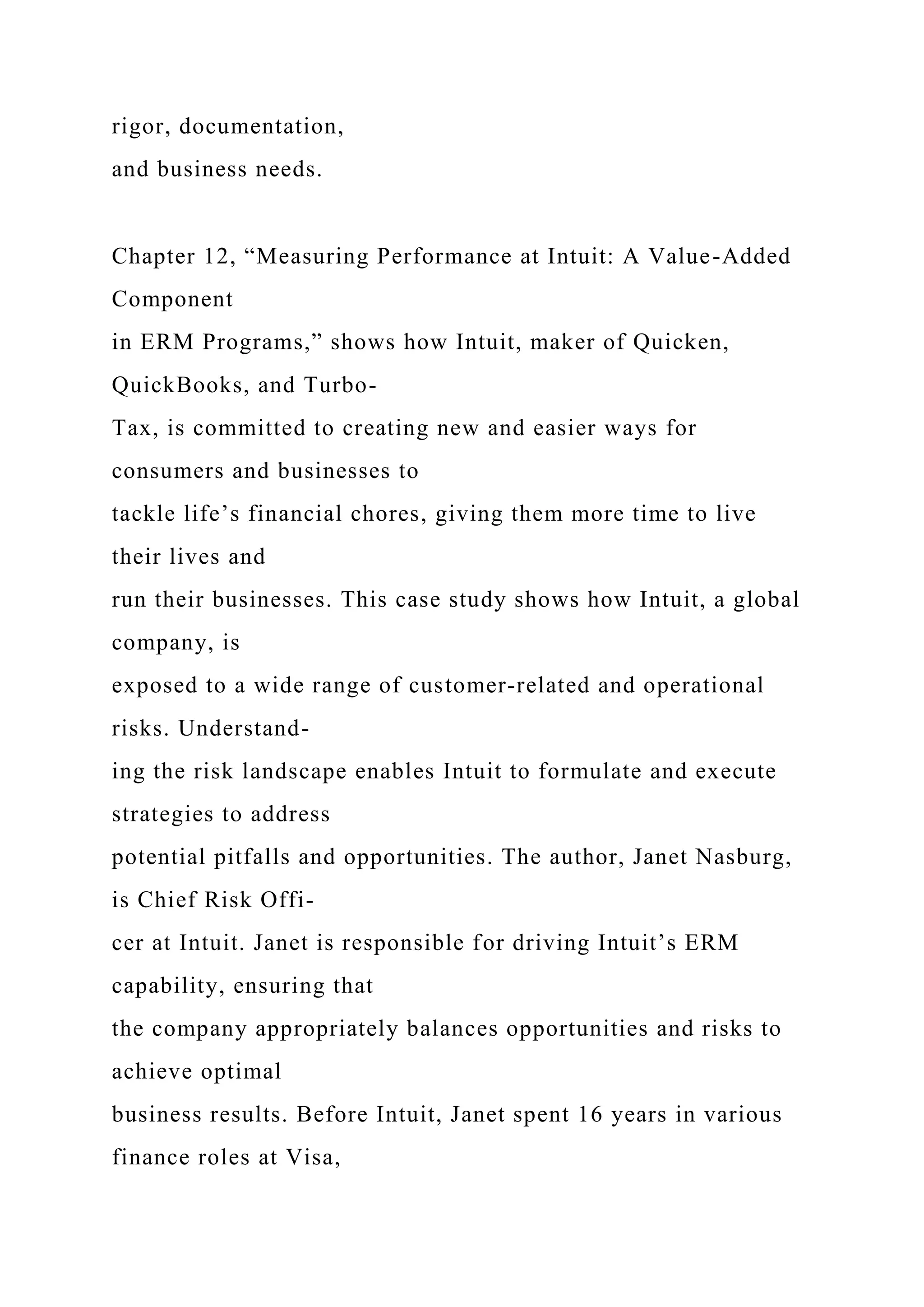 rigor, documentation,
and business needs.
Chapter 12, “Measuring Performance at Intuit: A Value-Added
Component
in ERM Programs,” shows how Intuit, maker of Quicken,
QuickBooks, and Turbo-
Tax, is committed to creating new and easier ways for
consumers and businesses to
tackle life’s financial chores, giving them more time to live
their lives and
run their businesses. This case study shows how Intuit, a global
company, is
exposed to a wide range of customer-related and operational
risks. Understand-
ing the risk landscape enables Intuit to formulate and execute
strategies to address
potential pitfalls and opportunities. The author, Janet Nasburg,
is Chief Risk Offi-
cer at Intuit. Janet is responsible for driving Intuit’s ERM
capability, ensuring that
the company appropriately balances opportunities and risks to
achieve optimal
business results. Before Intuit, Janet spent 16 years in various
finance roles at Visa,
 