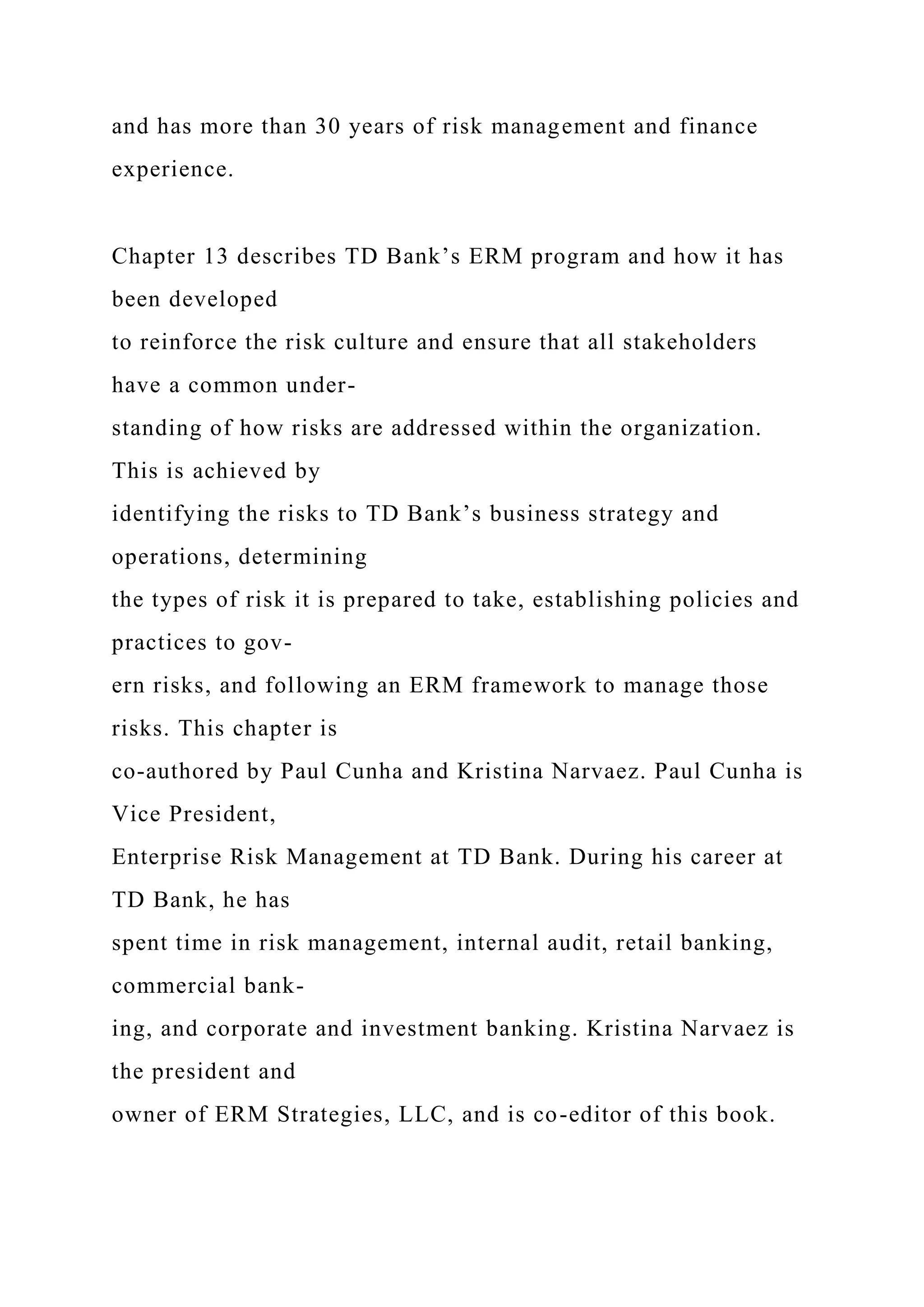 and has more than 30 years of risk management and finance
experience.
Chapter 13 describes TD Bank’s ERM program and how it has
been developed
to reinforce the risk culture and ensure that all stakeholders
have a common under-
standing of how risks are addressed within the organization.
This is achieved by
identifying the risks to TD Bank’s business strategy and
operations, determining
the types of risk it is prepared to take, establishing policies and
practices to gov-
ern risks, and following an ERM framework to manage those
risks. This chapter is
co-authored by Paul Cunha and Kristina Narvaez. Paul Cunha is
Vice President,
Enterprise Risk Management at TD Bank. During his career at
TD Bank, he has
spent time in risk management, internal audit, retail banking,
commercial bank-
ing, and corporate and investment banking. Kristina Narvaez is
the president and
owner of ERM Strategies, LLC, and is co-editor of this book.
 
