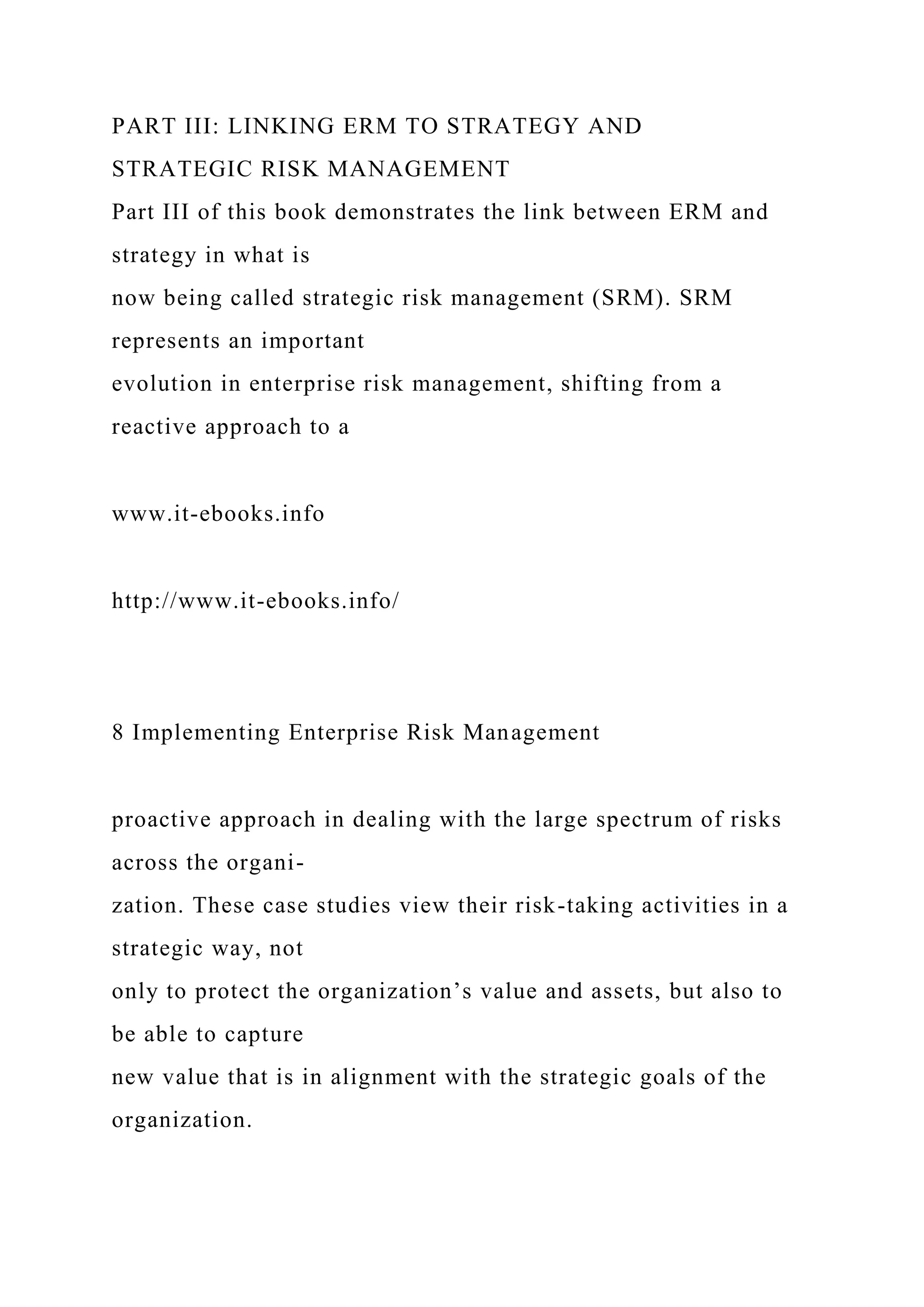 PART III: LINKING ERM TO STRATEGY AND
STRATEGIC RISK MANAGEMENT
Part III of this book demonstrates the link between ERM and
strategy in what is
now being called strategic risk management (SRM). SRM
represents an important
evolution in enterprise risk management, shifting from a
reactive approach to a
www.it-ebooks.info
http://www.it-ebooks.info/
8 Implementing Enterprise Risk Management
proactive approach in dealing with the large spectrum of risks
across the organi-
zation. These case studies view their risk-taking activities in a
strategic way, not
only to protect the organization’s value and assets, but also to
be able to capture
new value that is in alignment with the strategic goals of the
organization.
 