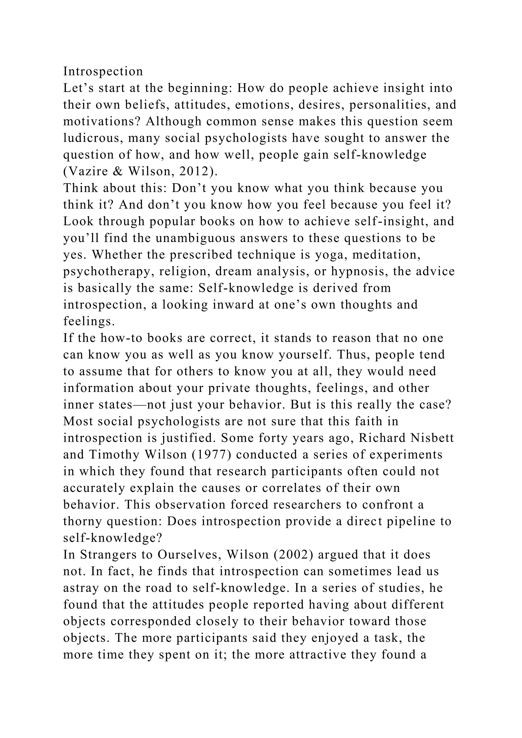 Introspection
Let’s start at the beginning: How do people achieve insight into
their own beliefs, attitudes, emotions, desires, personalities, and
motivations? Although common sense makes this question seem
ludicrous, many social psychologists have sought to answer the
question of how, and how well, people gain self-knowledge
(Vazire & Wilson, 2012).
Think about this: Don’t you know what you think because you
think it? And don’t you know how you feel because you feel it?
Look through popular books on how to achieve self-insight, and
you’ll find the unambiguous answers to these questions to be
yes. Whether the prescribed technique is yoga, meditation,
psychotherapy, religion, dream analysis, or hypnosis, the advice
is basically the same: Self-knowledge is derived from
introspection, a looking inward at one’s own thoughts and
feelings.
If the how-to books are correct, it stands to reason that no one
can know you as well as you know yourself. Thus, people tend
to assume that for others to know you at all, they would need
information about your private thoughts, feelings, and other
inner states—not just your behavior. But is this really the case?
Most social psychologists are not sure that this faith in
introspection is justified. Some forty years ago, Richard Nisbett
and Timothy Wilson (1977) conducted a series of experiments
in which they found that research participants often could not
accurately explain the causes or correlates of their own
behavior. This observation forced researchers to confront a
thorny question: Does introspection provide a direct pipeline to
self-knowledge?
In Strangers to Ourselves, Wilson (2002) argued that it does
not. In fact, he finds that introspection can sometimes lead us
astray on the road to self-knowledge. In a series of studies, he
found that the attitudes people reported having about different
objects corresponded closely to their behavior toward those
objects. The more participants said they enjoyed a task, the
more time they spent on it; the more attractive they found a
 
