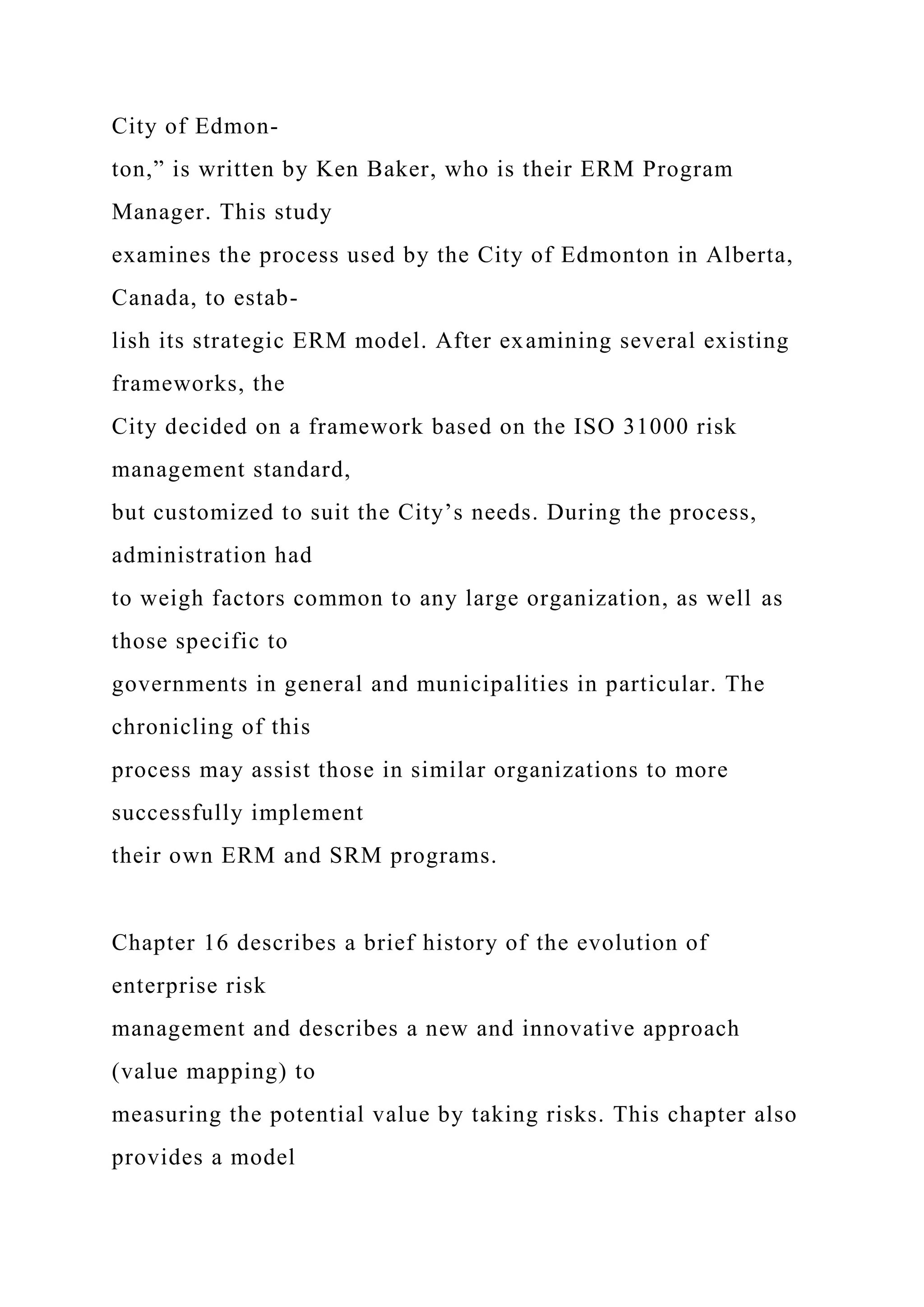 City of Edmon-
ton,” is written by Ken Baker, who is their ERM Program
Manager. This study
examines the process used by the City of Edmonton in Alberta,
Canada, to estab-
lish its strategic ERM model. After examining several existing
frameworks, the
City decided on a framework based on the ISO 31000 risk
management standard,
but customized to suit the City’s needs. During the process,
administration had
to weigh factors common to any large organization, as well as
those specific to
governments in general and municipalities in particular. The
chronicling of this
process may assist those in similar organizations to more
successfully implement
their own ERM and SRM programs.
Chapter 16 describes a brief history of the evolution of
enterprise risk
management and describes a new and innovative approach
(value mapping) to
measuring the potential value by taking risks. This chapter also
provides a model
 