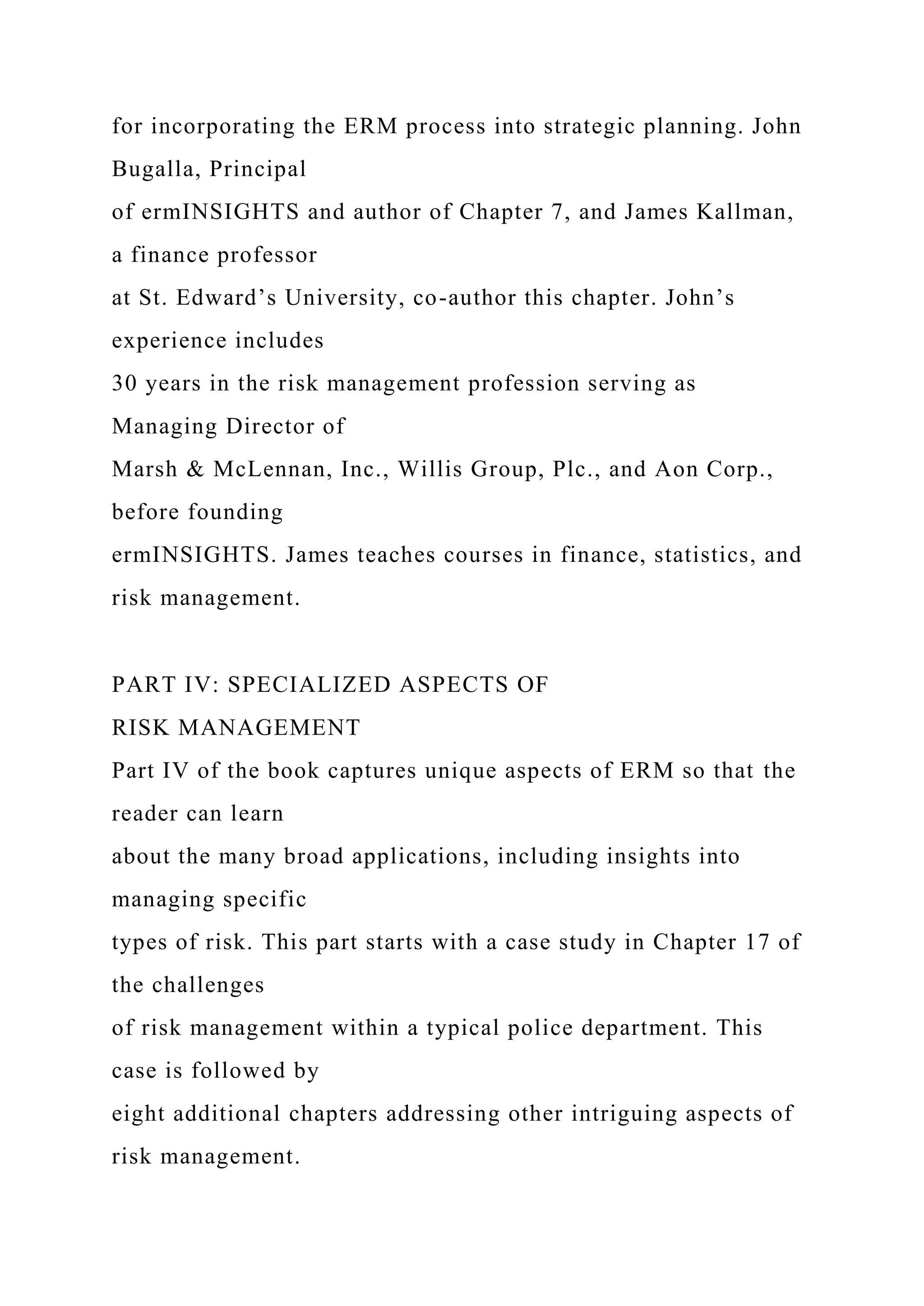 for incorporating the ERM process into strategic planning. John
Bugalla, Principal
of ermINSIGHTS and author of Chapter 7, and James Kallman,
a finance professor
at St. Edward’s University, co-author this chapter. John’s
experience includes
30 years in the risk management profession serving as
Managing Director of
Marsh & McLennan, Inc., Willis Group, Plc., and Aon Corp.,
before founding
ermINSIGHTS. James teaches courses in finance, statistics, and
risk management.
PART IV: SPECIALIZED ASPECTS OF
RISK MANAGEMENT
Part IV of the book captures unique aspects of ERM so that the
reader can learn
about the many broad applications, including insights into
managing specific
types of risk. This part starts with a case study in Chapter 17 of
the challenges
of risk management within a typical police department. This
case is followed by
eight additional chapters addressing other intriguing aspects of
risk management.
 