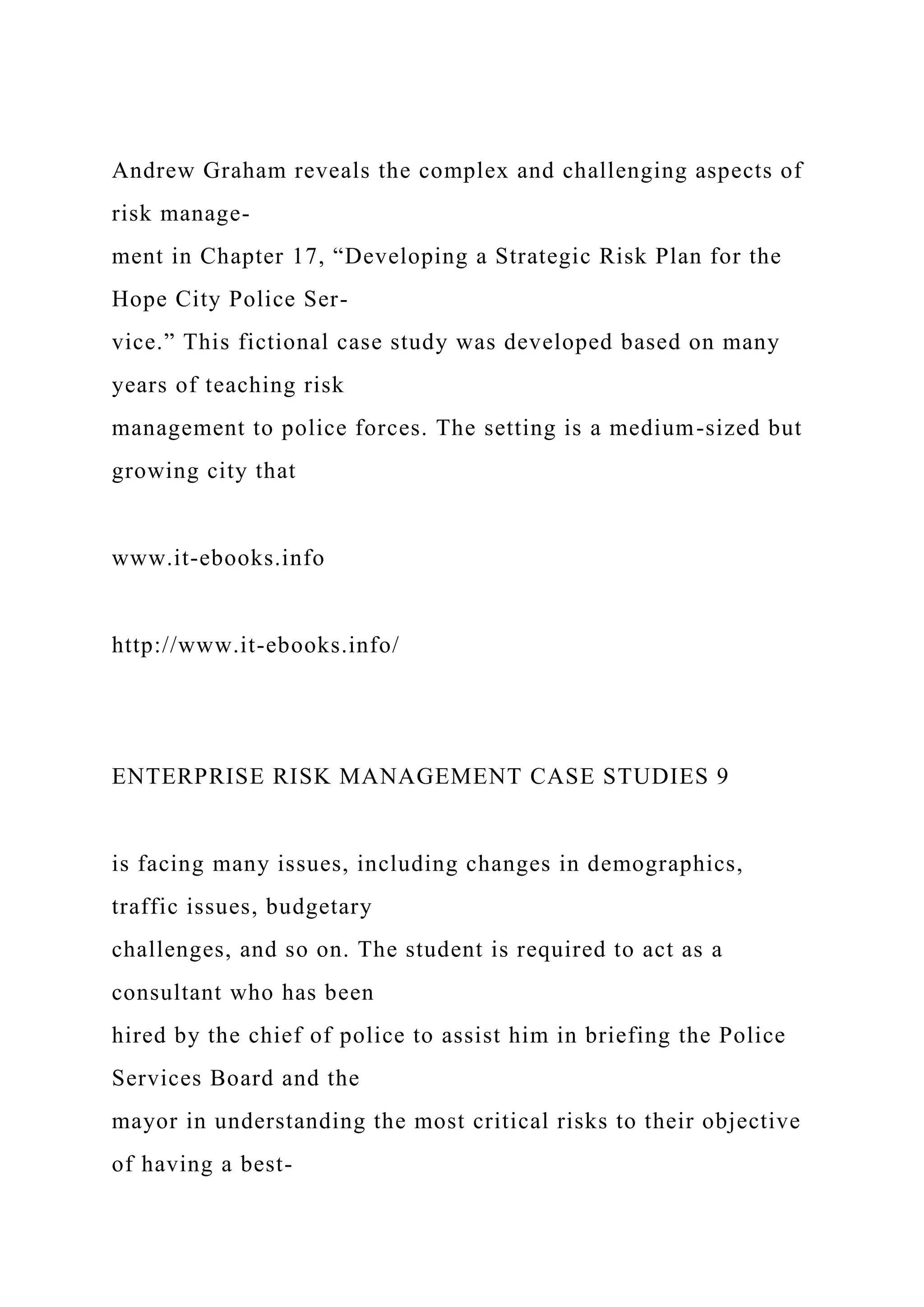 Andrew Graham reveals the complex and challenging aspects of
risk manage-
ment in Chapter 17, “Developing a Strategic Risk Plan for the
Hope City Police Ser-
vice.” This fictional case study was developed based on many
years of teaching risk
management to police forces. The setting is a medium-sized but
growing city that
www.it-ebooks.info
http://www.it-ebooks.info/
ENTERPRISE RISK MANAGEMENT CASE STUDIES 9
is facing many issues, including changes in demographics,
traffic issues, budgetary
challenges, and so on. The student is required to act as a
consultant who has been
hired by the chief of police to assist him in briefing the Police
Services Board and the
mayor in understanding the most critical risks to their objective
of having a best-
 