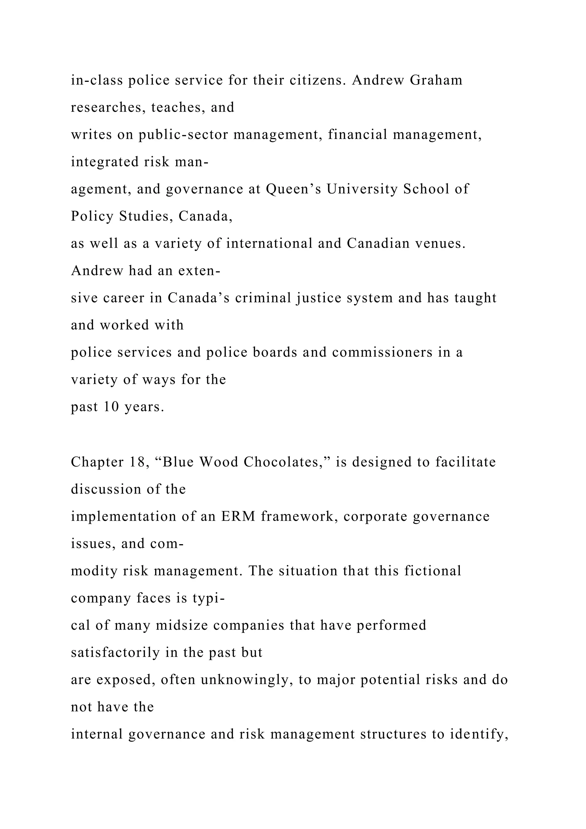 in-class police service for their citizens. Andrew Graham
researches, teaches, and
writes on public-sector management, financial management,
integrated risk man-
agement, and governance at Queen’s University School of
Policy Studies, Canada,
as well as a variety of international and Canadian venues.
Andrew had an exten-
sive career in Canada’s criminal justice system and has taught
and worked with
police services and police boards and commissioners in a
variety of ways for the
past 10 years.
Chapter 18, “Blue Wood Chocolates,” is designed to facilitate
discussion of the
implementation of an ERM framework, corporate governance
issues, and com-
modity risk management. The situation that this fictional
company faces is typi-
cal of many midsize companies that have performed
satisfactorily in the past but
are exposed, often unknowingly, to major potential risks and do
not have the
internal governance and risk management structures to identify,
 