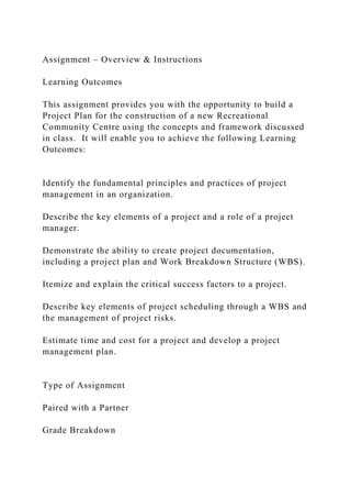 Assignment – Overview & Instructions
Learning Outcomes
This assignment provides you with the opportunity to build a
Project Plan for the construction of a new Recreational
Community Centre using the concepts and framework discussed
in class. It will enable you to achieve the following Learning
Outcomes:
Identify the fundamental principles and practices of project
management in an organization.
Describe the key elements of a project and a role of a project
manager.
Demonstrate the ability to create project documentation,
including a project plan and Work Breakdown Structure (WBS).
Itemize and explain the critical success factors to a project.
Describe key elements of project scheduling through a WBS and
the management of project risks.
Estimate time and cost for a project and develop a project
management plan.
Type of Assignment
Paired with a Partner
Grade Breakdown
 