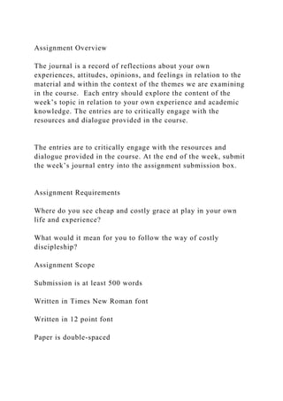 Assignment Overview
The journal is a record of reflections about your own
experiences, attitudes, opinions, and feelings in relation to the
material and within the context of the themes we are examining
in the course. Each entry should explore the content of the
week’s topic in relation to your own experience and academic
knowledge. The entries are to critically engage with the
resources and dialogue provided in the course.
The entries are to critically engage with the resources and
dialogue provided in the course. At the end of the week, submit
the week’s journal entry into the assignment submission box.
Assignment Requirements
Where do you see cheap and costly grace at play in your own
life and experience?
What would it mean for you to follow the way of costly
discipleship?
Assignment Scope
Submission is at least 500 words
Written in Times New Roman font
Written in 12 point font
Paper is double-spaced
 