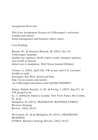 Assignment Overview
This Case Assignment focuses on Volkswagen’s emissions
scandal and related
brand management and business ethics issues.
Case Reading
Boston, W., & Houston-Waesch, M. (2015, Oct 15).
Volkswagen suspends
another top engineer; berlin orders recall; transport minister
says recall of tainted
diesel cars is mandatory. Wall Street Journal (Online).
Cremer, A. (2016, April 20). VW to pay each U.S. customer
$5,000 to settle
dieselgate: Die Welt. Retrieved from
http://www.reuters.com/article
/us-volkswagen-emissions-court-idUSKCN0XH0ZV
Danny, Hakim, Kessler, A. M., & Ewing, J. (2015, Sep 27). As
VW pushed to be
no. 1, ambitions fueled a scandal. New York Times. De Cremer,
D., & de
Bettignies, H. (2013). PRAGMATIC BUSINESS ETHICS.
Business Strategy
Review, 24(2), 64-67.
De Cremer, D., & de Bettignies, H. (2013). PRAGMATIC
BUSINESS
ETHICS. Business Strategy Review, 24(2), 64-67.
 