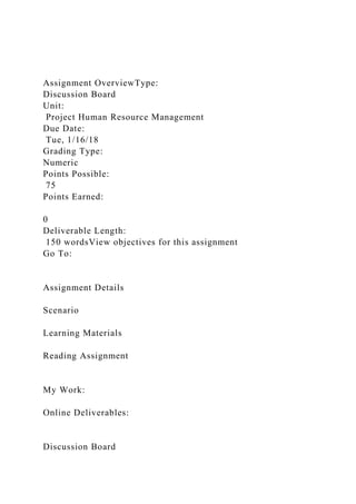 Assignment OverviewType:
Discussion Board
Unit:
Project Human Resource Management
Due Date:
Tue, 1/16/18
Grading Type:
Numeric
Points Possible:
75
Points Earned:
0
Deliverable Length:
150 wordsView objectives for this assignment
Go To:
Assignment Details
Scenario
Learning Materials
Reading Assignment
My Work:
Online Deliverables:
Discussion Board
 