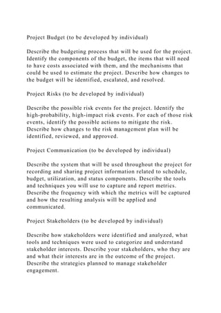 Project Budget (to be developed by individual)
Describe the budgeting process that will be used for the project.
Identify the components of the budget, the items that will need
to have costs associated with them, and the mechanisms that
could be used to estimate the project. Describe how changes to
the budget will be identified, escalated, and resolved.
Project Risks (to be developed by individual)
Describe the possible risk events for the project. Identify the
high-probability, high-impact risk events. For each of those risk
events, identify the possible actions to mitigate the risk.
Describe how changes to the risk management plan will be
identified, reviewed, and approved.
Project Communication (to be developed by individual)
Describe the system that will be used throughout the project for
recording and sharing project information related to schedule,
budget, utilization, and status components. Describe the tools
and techniques you will use to capture and report metrics.
Describe the frequency with which the metrics will be captured
and how the resulting analysis will be applied and
communicated.
Project Stakeholders (to be developed by individual)
Describe how stakeholders were identified and analyzed, what
tools and techniques were used to categorize and understand
stakeholder interests. Describe your stakeholders, who they are
and what their interests are in the outcome of the project.
Describe the strategies planned to manage stakeholder
engagement.
 